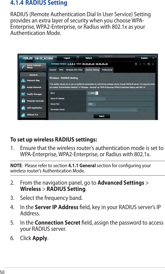 504.1.4 RADIUS SettingRADIUS (Remote Authentication Dial In User Service) Setting provides an extra layer of security when you choose WPA-Enterprise, WPA2-Enterprise, or Radius with 802.1x as your Authentication Mode.To set up wireless RADIUS settings:1. Ensure that the wireless router’s authentication mode is set toWPA-Enterprise, WPA2-Enterprise, or Radius with 802.1x.NOTE:  Please refer to section 4.1.1 General section for conﬁguring your wireless router’s Authentication Mode.2. From the navigation panel, go to Advanced Settings &gt;Wireless &gt; RADIUS Setting.3. Select the frequency band.4. In the Server IP Address ﬁeld, key in your RADIUS server’s IPAddress.5. In the Connection Secret ﬁeld, assign the password to accessyour RADIUS server.6. Click Apply.