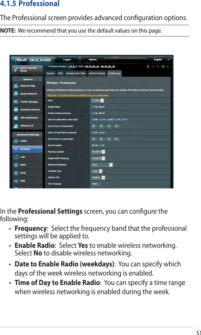 51In the Professional Settings screen, you can conﬁgure the following:•Frequency:  Select the frequency band that the professionalsettings will be applied to.•Enable Radio:  Select Yes to enable wireless networking.Select No to disable wireless networking.•Date to Enable Radio (weekdays):  You can specify whichdays of the week wireless networking is enabled.•Time of Day to Enable Radio:  You can specify a time rangewhen wireless networking is enabled during the week.4.1.5 ProfessionalThe Professional screen provides advanced conﬁguration options. NOTE:  We recommend that you use the default values on this page. 