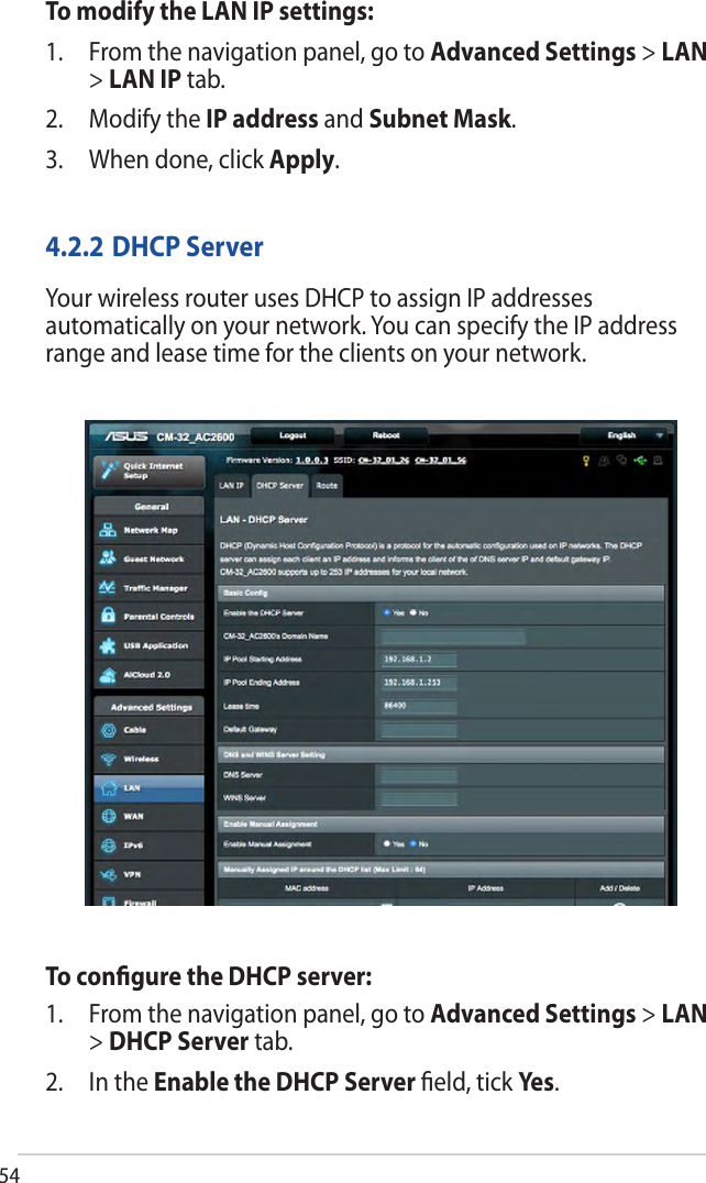 54To modify the LAN IP settings:1. From the navigation panel, go to Advanced Settings &gt; LAN&gt;LAN IP tab.2. Modify the IP address and Subnet Mask.3. When done, click Apply.4.2.2 DHCP ServerYour wireless router uses DHCP to assign IP addresses automatically on your network. You can specify the IP address range and lease time for the clients on your network.To conﬁgure the DHCP server:1. From the navigation panel, go to Advanced Settings &gt; LAN&gt;DHCP Server tab.2. In the Enable the DHCP Server ﬁeld, tick Yes.