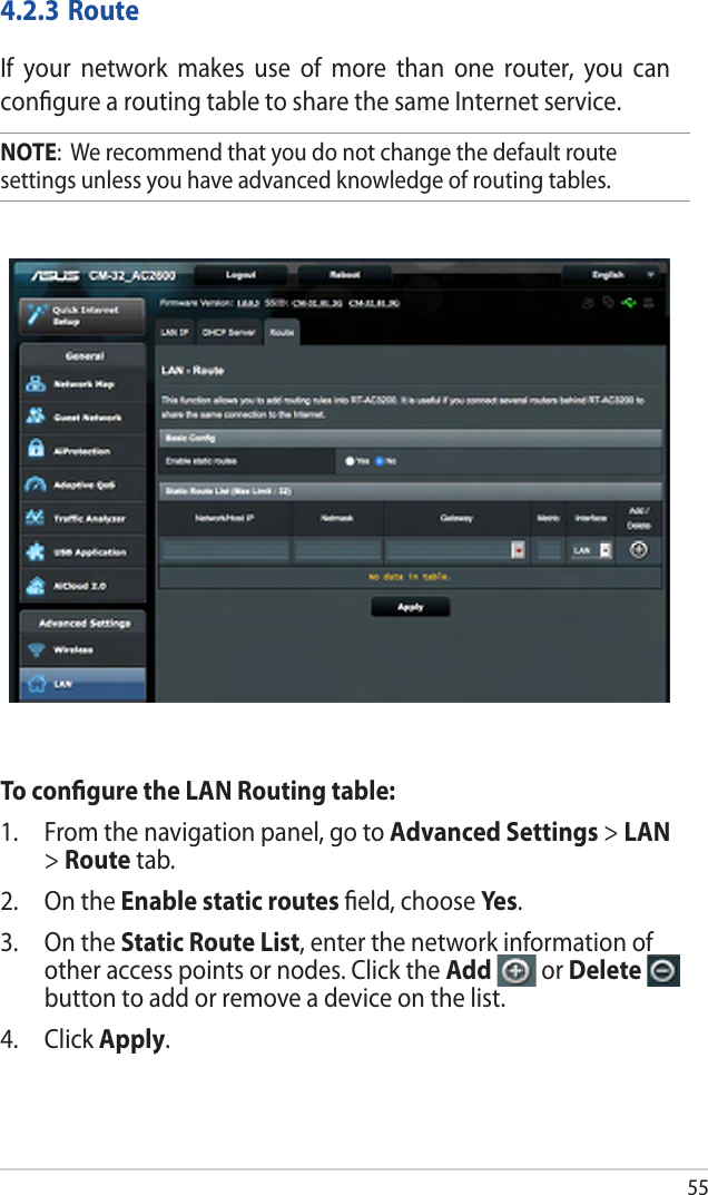 4.2.3 RouteIf  your  network  makes  use  of  more  than  one  router,  you  can conﬁgure a routing table to share the same Internet service.NOTE:  We recommend that you do not change the default route settings unless you have advanced knowledge of routing tables. To conﬁgure the LAN Routing table:1. From the navigation panel, go to Advanced Settings &gt; LAN&gt;Route tab.2. On the Enable static routes ﬁeld, choose Yes.3. On the Static Route List, enter the network information ofother access points or nodes. Click the Add   or Deletebutton to add or remove a device on the list.4. Click Apply.55