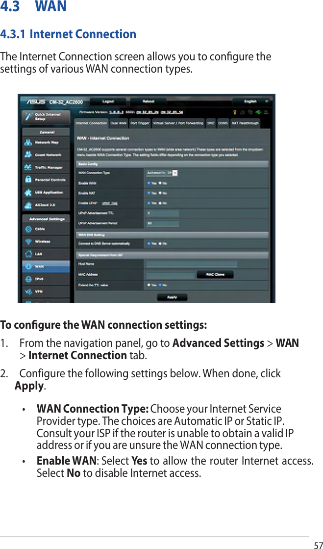 574.3 WAN4.3.1 Internet ConnectionThe Internet Connection screen allows you to conﬁgure the settings of various WAN connection types. To conﬁgure the WAN connection settings:1. From the navigation panel, go to Advanced Settings &gt; WAN&gt;Internet Connection tab.2. Configure the following settings below. When done, clickApply.•WAN Connection Type: Choose your Internet ServiceProvider type. The choices are Automatic IP or Static IP.Consult your ISP if the router is unable to obtain a valid IPaddress or if you are unsure the WAN connection type.•Enable WAN: Select Yes to allow the router Internet access. Select  No to disable Internet access.