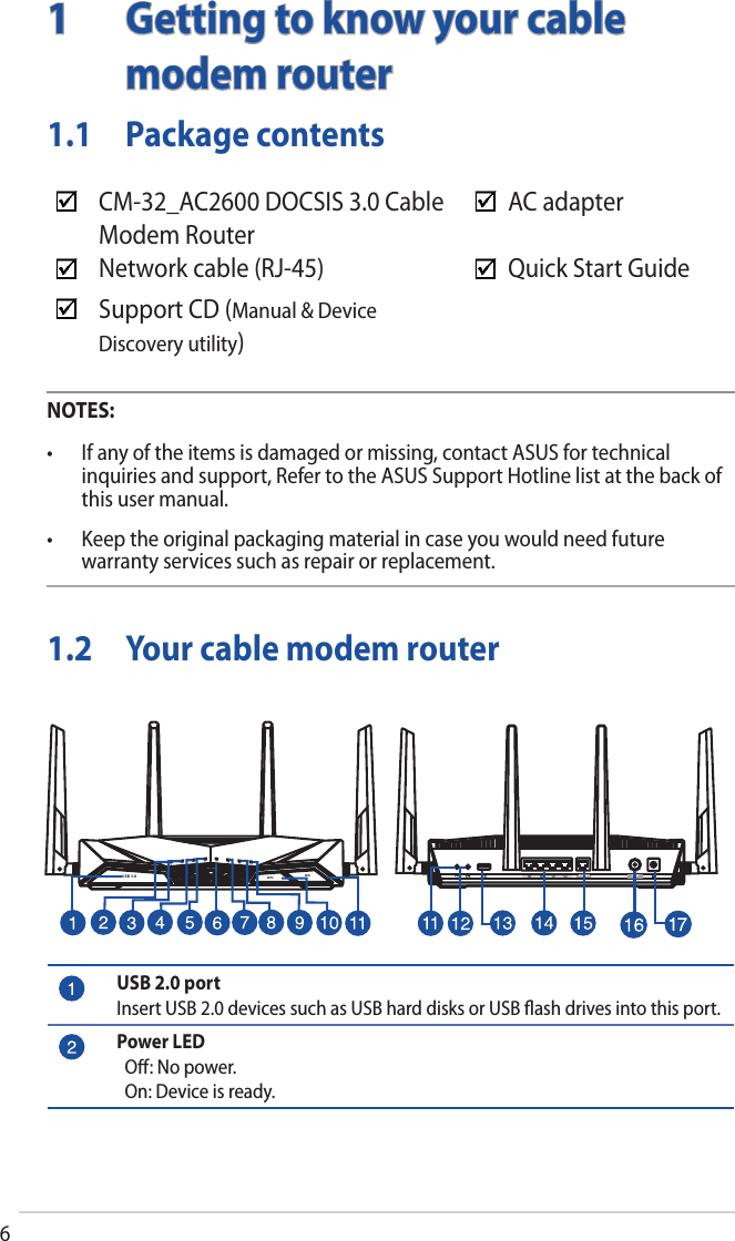 6WiFiWPSUSB 3.01  Getting to know your cable modem router1.1  Package contentsNOTES:• Ifanyoftheitemsisdamagedormissing,contactASUSfortechnicalinquiries and support, Refer to the ASUS Support Hotline list at the back of this user manual.• Keeptheoriginalpackagingmaterialincaseyouwouldneedfuturewarranty services such as repair or replacement.AC adapterQuick Start GuideCM-32_AC2600 DOCSIS 3.0 CableModem RouterNetwork cable (RJ-45)Support CD (Manual &amp; Device Discovery utility)1.2  Your cable modem routerETHERNET CABLEUSB 2.0 portInsert USB 2.0 devices such as USB hard disks or USB ﬂash drives into this port.Power LED  Oﬀ: No power.  On: Device is ready.