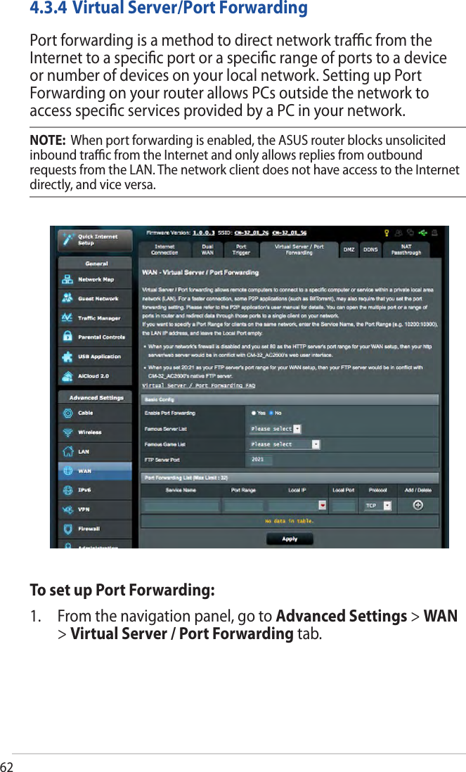 624.3.4 Virtual Server/Port ForwardingPort forwarding is a method to direct network traﬃc from the Internet to a speciﬁc port or a speciﬁc range of ports to a device or number of devices on your local network. Setting up Port Forwarding on your router allows PCs outside the network to access speciﬁc services provided by a PC in your network.NOTE:  When port forwarding is enabled, the ASUS router blocks unsolicited inbound traﬃc from the Internet and only allows replies from outbound requests from the LAN. The network client does not have access to the Internet directly, and vice versa.To set up Port Forwarding:1. From the navigation panel, go to Advanced Settings &gt; WAN&gt;Virtual Server / Port Forwarding tab.