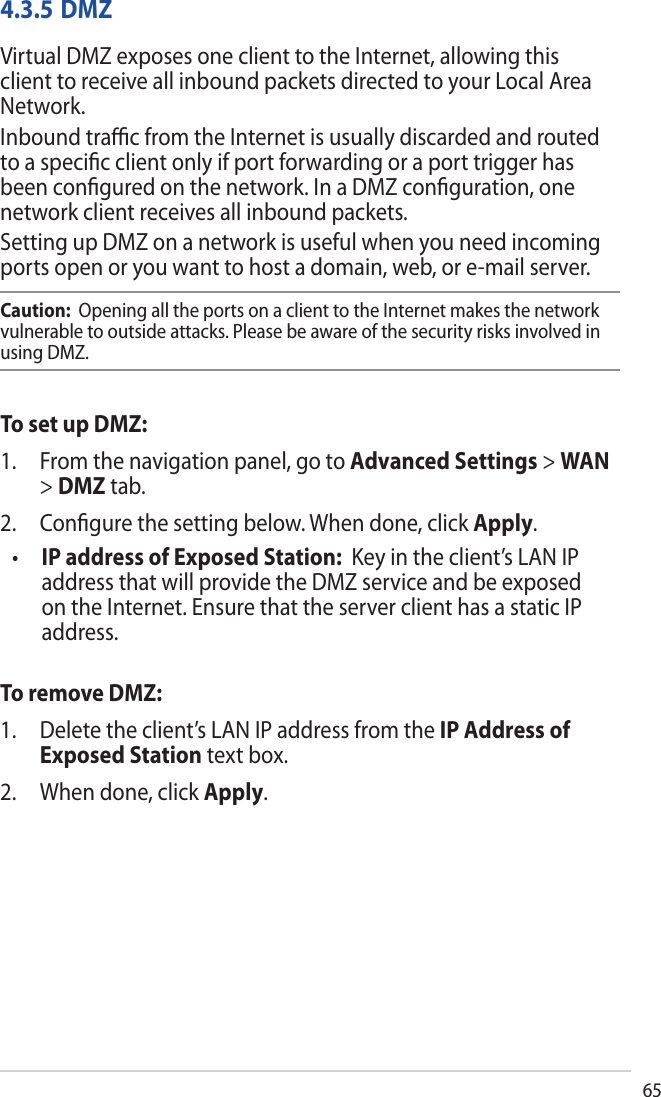 654.3.5 DMZVirtual DMZ exposes one client to the Internet, allowing this client to receive all inbound packets directed to your Local Area Network. Inbound traﬃc from the Internet is usually discarded and routed to a speciﬁc client only if port forwarding or a port trigger has been conﬁgured on the network. In a DMZ conﬁguration, one network client receives all inbound packets. Setting up DMZ on a network is useful when you need incoming ports open or you want to host a domain, web, or e-mail server.Caution:  Opening all the ports on a client to the Internet makes the network vulnerable to outside attacks. Please be aware of the security risks involved in using DMZ.To set up DMZ:1. From the navigation panel, go to Advanced Settings &gt; WAN&gt;DMZ tab.2. Conﬁgure the setting below. When done, click Apply.•IP address of Exposed Station:  Key in the client’s LAN IPaddress that will provide the DMZ service and be exposedon the Internet. Ensure that the server client has a static IPaddress.To remove DMZ:1. Delete the client’s LAN IP address from the IP Address ofExposed Station text box.2. When done, click Apply.