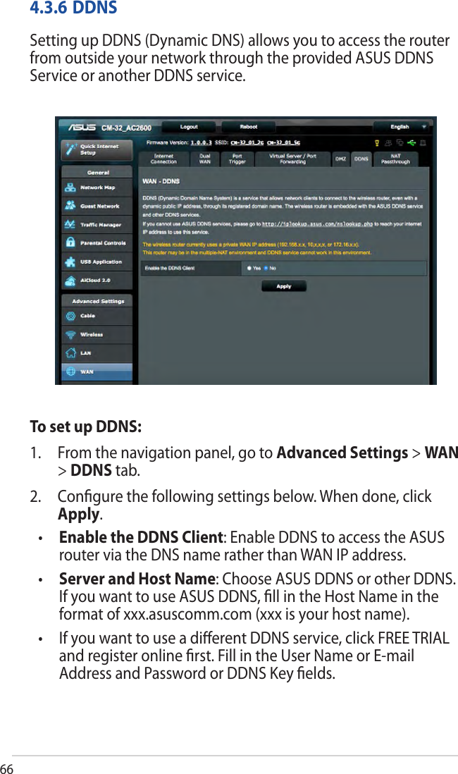 664.3.6 DDNSSetting up DDNS (Dynamic DNS) allows you to access the router from outside your network through the provided ASUS DDNS Service or another DDNS service.To set up DDNS:1. From the navigation panel, go to Advanced Settings &gt; WAN&gt;DDNS tab.2. Conﬁgure the following settings below. When done, clickApply.•Enable the DDNS Client: Enable DDNS to access the ASUSrouter via the DNS name rather than WAN IP address.•Server and Host Name: Choose ASUS DDNS or other DDNS.If you want to use ASUS DDNS, ﬁll in the Host Name in theformat of xxx.asuscomm.com (xxx is your host name).•If you want to use a diﬀerent DDNS service, click FREE TRIALand register online ﬁrst. Fill in the User Name or E-mailAddress and Password or DDNS Key ﬁelds.
