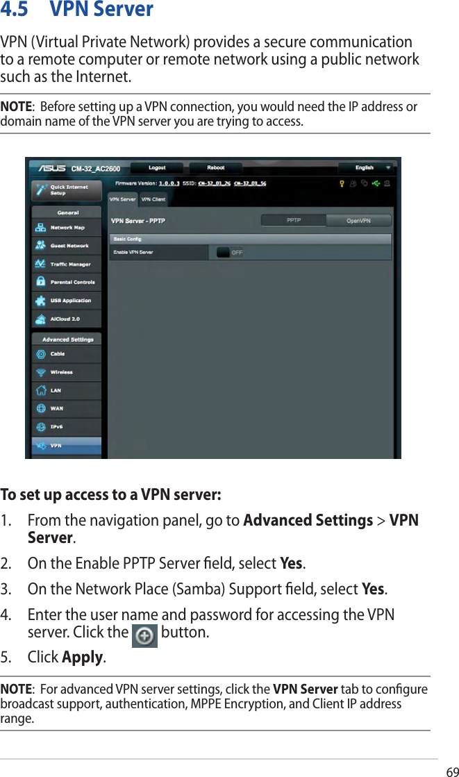 694.5  VPN ServerVPN (Virtual Private Network) provides a secure communication to a remote computer or remote network using a public network such as the Internet.NOTE:  Before setting up a VPN connection, you would need the IP address or domain name of the VPN server you are trying to access.To set up access to a VPN server:1. From the navigation panel, go to Advanced Settings &gt; VPNServer.2. On the Enable PPTP Server ﬁeld, select Yes.3. On the Network Place (Samba) Support ﬁeld, select Ye s .4. Enter the user name and password for accessing the VPNserver. Click the  button.5. Click Apply.NOTE:  For advanced VPN server settings, click the VPN Server tab to conﬁgure broadcast support, authentication, MPPE Encryption, and Client IP address range.