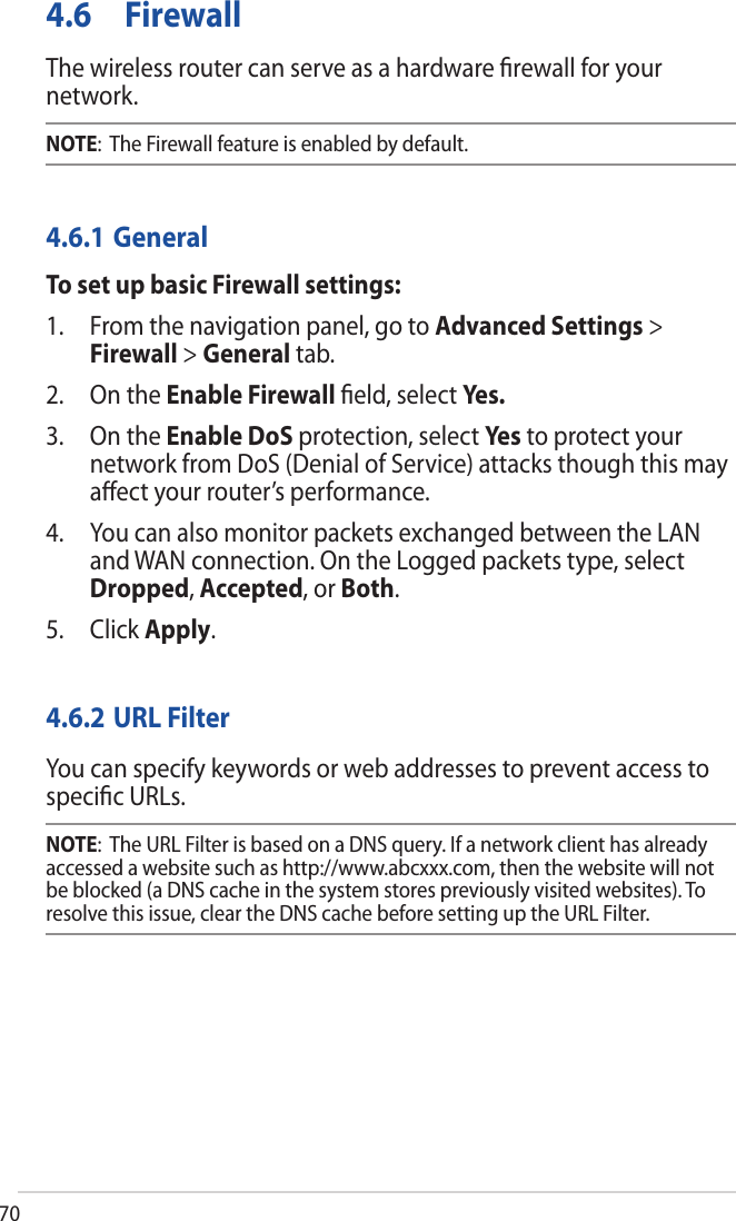 704.6 FirewallThe wireless router can serve as a hardware ﬁrewall for your network. NOTE:  The Firewall feature is enabled by default.4.6.1 GeneralTo set up basic Firewall settings:1. From the navigation panel, go to Advanced Settings &gt;Firewall &gt; General tab.2. On the Enable Firewall ﬁeld, select Yes.3. On the Enable DoS protection, select Ye s  to protect yournetwork from DoS (Denial of Service) attacks though this mayaﬀect your router’s performance.4. You can also monitor packets exchanged between the LANand WAN connection. On the Logged packets type, selectDropped, Accepted, or Both.5. Click Apply.4.6.2 URL FilterYou can specify keywords or web addresses to prevent access to speciﬁc URLs.NOTE:  The URL Filter is based on a DNS query. If a network client has already accessed a website such as http://www.abcxxx.com, then the website will not be blocked (a DNS cache in the system stores previously visited websites). To resolve this issue, clear the DNS cache before setting up the URL Filter.
