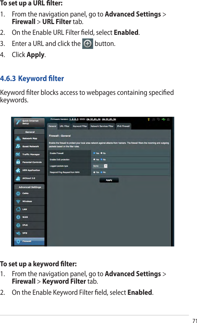 71To set up a URL ﬁlter:1. From the navigation panel, go to Advanced Settings &gt;Firewall &gt; URL Filter tab.2. On the Enable URL Filter ﬁeld, select Enabled.3. Enter a URL and click the button.4. Click Apply.4.6.3 Keyword ﬁlterKeyword ﬁlter blocks access to webpages containing speciﬁed keywords.To set up a keyword ﬁlter:1. From the navigation panel, go to Advanced Settings &gt;Firewall &gt; Keyword Filter tab.2. On the Enable Keyword Filter ﬁeld, select Enabled.