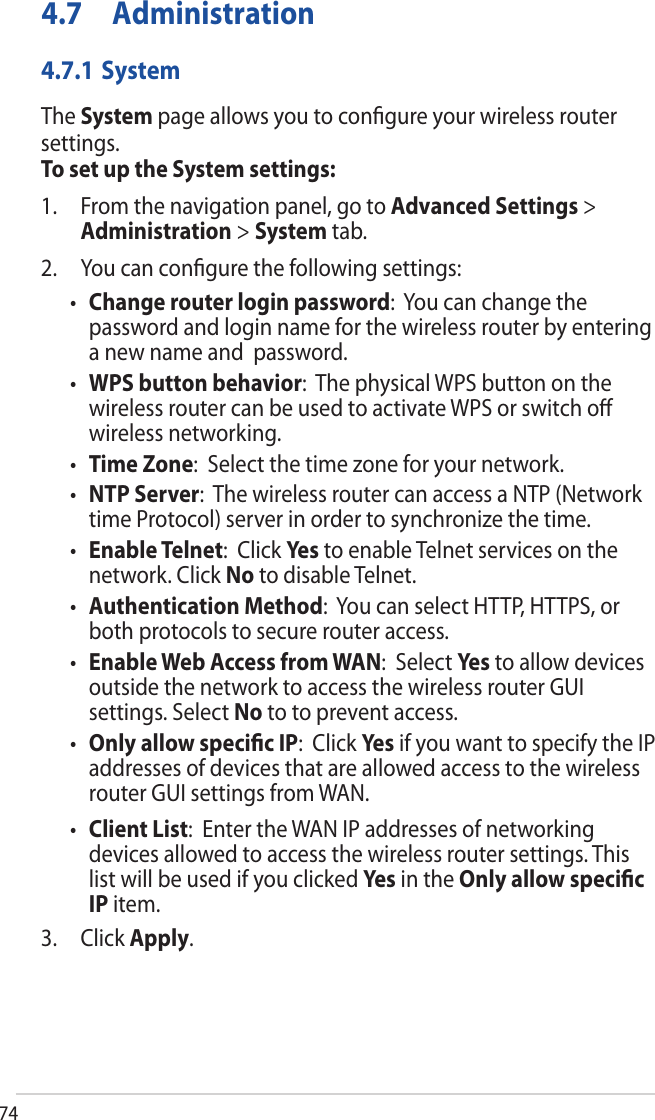 744.7 Administration4.7.1 SystemThe System page allows you to conﬁgure your wireless router settings.To set up the System settings:1. From the navigation panel, go to Advanced Settings &gt;Administration &gt; System tab.2. You can conﬁgure the following settings:•Change router login password:  You can change thepassword and login name for the wireless router by enteringa new name and  password.•WPS button behavior:  The physical WPS button on thewireless router can be used to activate WPS or switch oﬀwireless networking.•Time Zone:  Select the time zone for your network.•NTP Server:  The wireless router can access a NTP (Networktime Protocol) server in order to synchronize the time.•Enable Telnet:  Click Yes to enable Telnet services on thenetwork. Click No to disable Telnet.•Authentication Method:  You can select HTTP, HTTPS, orboth protocols to secure router access.•Enable Web Access from WAN:  Select Ye s  to allow devicesoutside the network to access the wireless router GUIsettings. Select No to to prevent access.•Only allow speciﬁc IP:  Click Yes  if you want to specify the IPaddresses of devices that are allowed access to the wirelessrouter GUI settings from WAN.•Client List:  Enter the WAN IP addresses of networkingdevices allowed to access the wireless router settings. Thislist will be used if you clicked Yes  in the Only allow speciﬁcIP item.3. Click Apply.