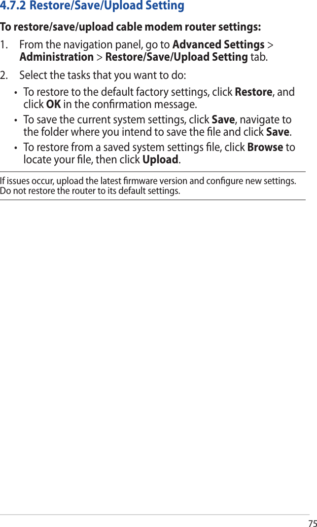 754.7.2 Restore/Save/Upload SettingTo restore/save/upload cable modem router settings:1. From the navigation panel, go to Advanced Settings &gt;Administration &gt; Restore/Save/Upload Setting tab.2. Select the tasks that you want to do:• Torestoretothedefaultfactorysettings,clickRestore, andclick OK in the conﬁrmation message.• Tosavethecurrentsystemsettings,clickSave, navigate tothe folder where you intend to save the ﬁle and click Save.• Torestorefromasavedsystemsettingsle,clickBrowse tolocate your ﬁle, then click Upload.If issues occur, upload the latest ﬁrmware version and conﬁgure new settings. Do not restore the router to its default settings.