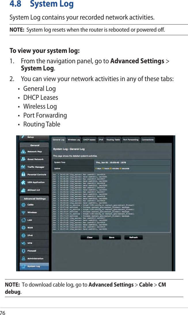 764.8  System LogSystem Log contains your recorded network activities.NOTE:  System log resets when the router is rebooted or powered oﬀ.To view your system log:1. From the navigation panel, go to Advanced Settings &gt;System Log.2. You can view your network activities in any of these tabs:• GeneralLog• DHCPLeases• WirelessLog• PortForwarding•RoutingTableNOTE:  To download cable log, go to Advanced Settings &gt; Cable &gt; CM debug.