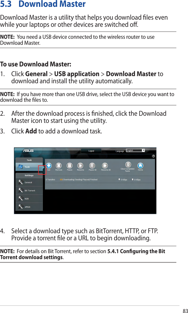 83 5.3 Download MasterDownload Master is a utility that helps you download ﬁles even while your laptops or other devices are switched oﬀ.NOTE:  You need a USB device connected to the wireless router to use Download Master.To use Download Master:1. Click General &gt; USB application &gt; Download Master todownload and install the utility automatically.NOTE:  If you have more than one USB drive, select the USB device you want to download the ﬁles to.2. After the download process is ﬁnished, click the DownloadMaster icon to start using the utility.3. Click Add to add a download task.4. Select a download type such as BitTorrent, HTTP, or FTP.Provide a torrent ﬁle or a URL to begin downloading.NOTE:  For details on Bit Torrent, refer to section 5.4.1 Conﬁguring the Bit Torrent download settings. 