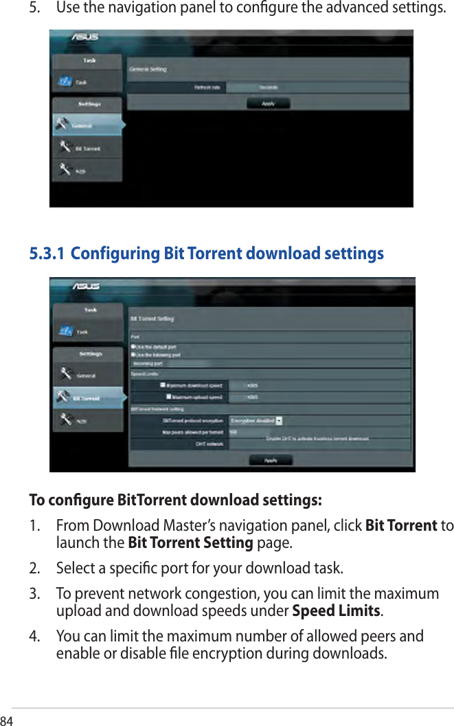 845. Use the navigation panel to conﬁgure the advanced settings.To conﬁgure BitTorrent download settings:1. From Download Master’s navigation panel, click Bit Torrent tolaunch the Bit Torrent Setting page.2. Select a speciﬁc port for your download task.3. To prevent network congestion, you can limit the maximumupload and download speeds under Speed Limits.4. You can limit the maximum number of allowed peers andenable or disable ﬁle encryption during downloads.5.3.1 Configuring Bit Torrent download settings