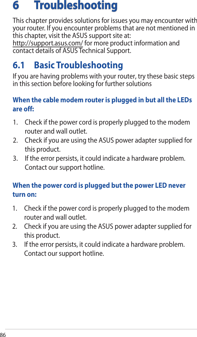 866 TroubleshootingThis chapter provides solutions for issues you may encounter with your router. If you encounter problems that are not mentioned in this chapter, visit the ASUS support site at:  http://support.asus.com/ for more product information and contact details of ASUS Technical Support.6.1  Basic TroubleshootingIf you are having problems with your router, try these basic steps in this section before looking for further solutionsWhen the cable modem router is plugged in but all the LEDs are off:1. Check if the power cord is properly plugged to the modemrouter and wall outlet.2. Check if you are using the ASUS power adapter supplied forthis product.3. If the error persists, it could indicate a hardware problem.Contact our support hotline.When the power cord is plugged but the power LED never turn on:1. Check if the power cord is properly plugged to the modemrouter and wall outlet.2. Check if you are using the ASUS power adapter supplied forthis product.3. If the error persists, it could indicate a hardware problem.Contact our support hotline.