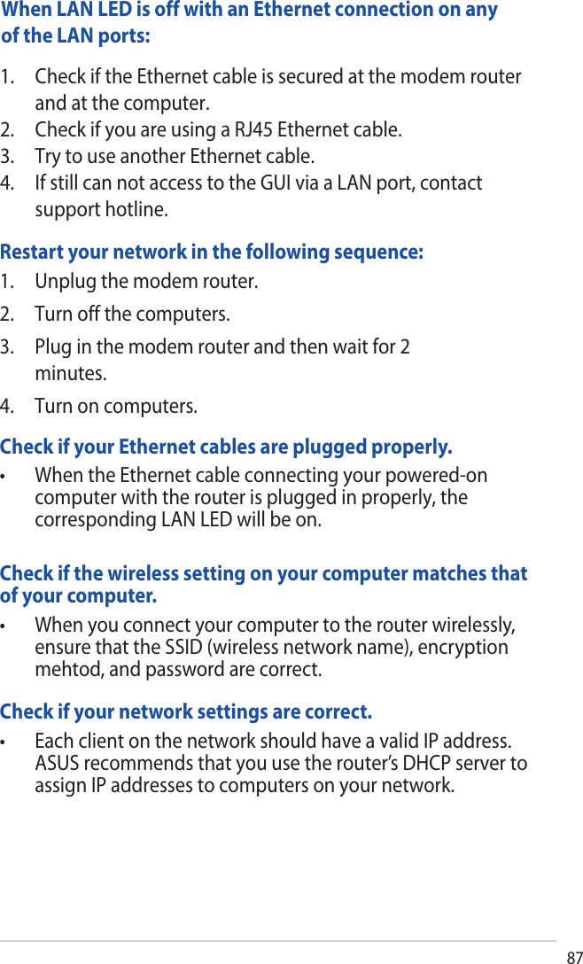 87Restart your network in the following sequence:1. Unplug the modem router.2. Turn off the computers.3. Plug in the modem router and then wait for 2minutes.4. Turn on computers.Check if your Ethernet cables are plugged properly.• WhentheEthernetcableconnectingyourpowered-oncomputer with the router is plugged in properly, thecorresponding LAN LED will be on.Check if the wireless setting on your computer matches that of your computer.• Whenyouconnectyourcomputertotherouterwirelessly,ensure that the SSID (wireless network name), encryptionmehtod, and password are correct.Check if your network settings are correct. • EachclientonthenetworkshouldhaveavalidIPaddress.ASUS recommends that you use the router’s DHCP server toassign IP addresses to computers on your network.When LAN LED is off with an Ethernet connection on any of the LAN ports:1. Check if the Ethernet cable is secured at the modem routerand at the computer.2. Check if you are using a RJ45 Ethernet cable.3. Try to use another Ethernet cable.4. If still can not access to the GUI via a LAN port, contactsupport hotline.