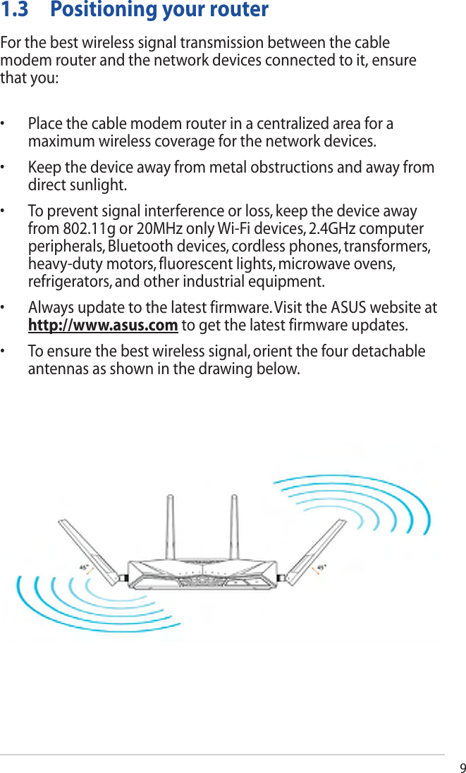 91.3  Positioning your routerFor the best wireless signal transmission between the cable modem router and the network devices connected to it, ensure that you:• Placethecablemodemrouterinacentralizedareaforamaximumwirelesscoverageforthenetworkdevices.• Keepthedeviceawayfrommetalobstructionsandawayfromdirectsunlight.• Topreventsignalinterferenceorloss,keepthedeviceawayfrom802.11gor20MHzonlyWi-Fidevices,2.4GHzcomputerperipherals,Bluetoothdevices,cordlessphones,transformers,heavy-dutymotors,fluorescentlights,microwaveovens,refrigerators,andotherindustrialequipment.• Alwaysupdatetothelatestfirmware.VisittheASUSwebsiteathttp://www.asus.comtogetthelatestfirmwareupdates.• Toensurethebestwirelesssignal,orientthefourdetachableantennasasshowninthedrawingbelow.