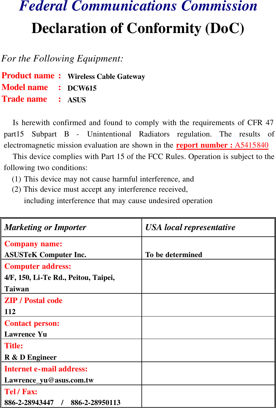 Federal Communications Commission Declaration of Conformity (DoC)  For the Following Equipment: Product name : Wireless Cable Gateway Model name : DCW615 Trade name : ASUS  Is herewith confirmed and found to comply with the requirements of CFR 47 part15 Subpart B - Unintentional Radiators regulation. The results of electromagnetic mission evaluation are shown in the report number : A5415840 This device complies with Part 15 of the FCC Rules. Operation is subject to the following two conditions: (1) This device may not cause harmful interference, and (2) This device must accept any interference received, including interference that may cause undesired operation  Marketing or Importer USA local representative Company name:  ASUSTeK Computer Inc. To be determined Computer address:  4/F, 150, Li-Te Rd., Peitou, Taipei, Taiwan       ZIP / Postal code  112       Contact person:  Lawrence Yu       Title:  R &amp; D Engineer       Internet e-mail address:  Lawrence_yu@asus.com.tw       Tel / Fax:  886-2-28943447  /  886-2-28950113        