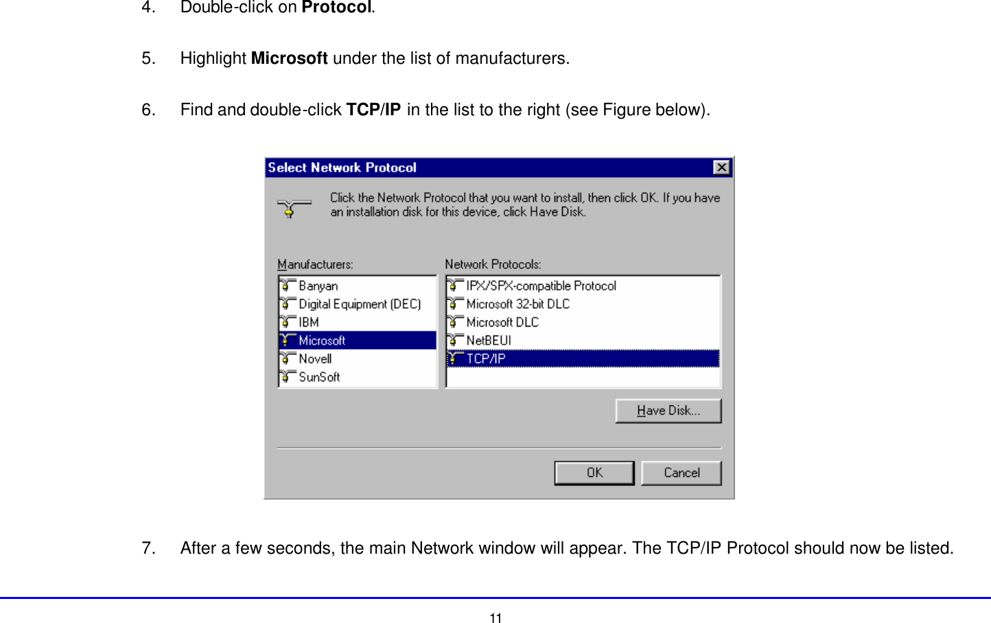  11 4. Double-click on Protocol.  5. Highlight Microsoft under the list of manufacturers.  6. Find and double-click TCP/IP in the list to the right (see Figure below).    7. After a few seconds, the main Network window will appear. The TCP/IP Protocol should now be listed. 