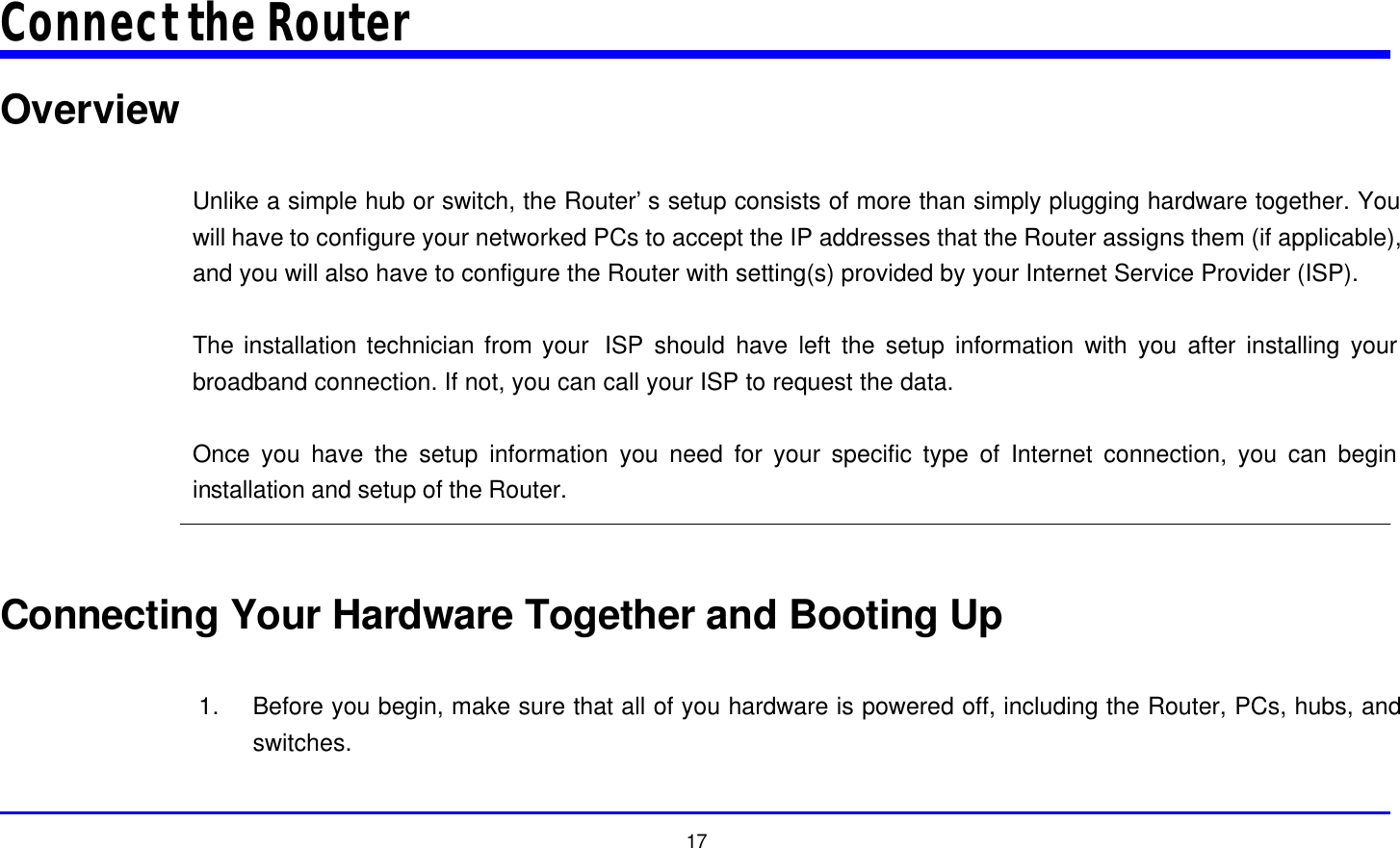  17 Connect the Router Overview  Unlike a simple hub or switch, the Router’s setup consists of more than simply plugging hardware together. You will have to configure your networked PCs to accept the IP addresses that the Router assigns them (if applicable), and you will also have to configure the Router with setting(s) provided by your Internet Service Provider (ISP).  The installation technician from your  ISP should have left the setup information with you after installing your broadband connection. If not, you can call your ISP to request the data.  Once you have the setup information you need for your specific type of Internet connection, you can begin installation and setup of the Router.   Connecting Your Hardware Together and Booting Up  1. Before you begin, make sure that all of you hardware is powered off, including the Router, PCs, hubs, and switches.  