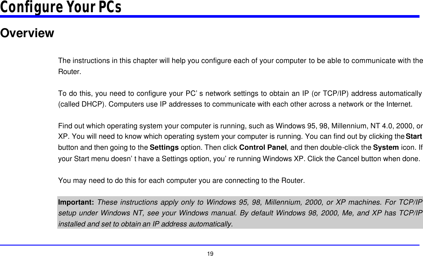  19 Configure Your PCs Overview  The instructions in this chapter will help you configure each of your computer to be able to communicate with the Router.  To do this, you need to configure your PC’s network settings to obtain an IP (or TCP/IP) address automatically (called DHCP). Computers use IP addresses to communicate with each other across a network or the Internet.  Find out which operating system your computer is running, such as Windows 95, 98, Millennium, NT 4.0, 2000, or XP. You will need to know which operating system your computer is running. You can find out by clicking the Start button and then going to the Settings option. Then click Control Panel, and then double-click the System icon. If your Start menu doesn’t have a Settings option, you’re running Windows XP. Click the Cancel button when done.  You may need to do this for each computer you are connecting to the Router.  Important: These instructions apply only to Windows 95, 98, Millennium, 2000, or XP machines. For TCP/IP setup under Windows NT, see your Windows manual. By default Windows 98, 2000, Me, and XP has TCP/IP installed and set to obtain an IP address automatically.  