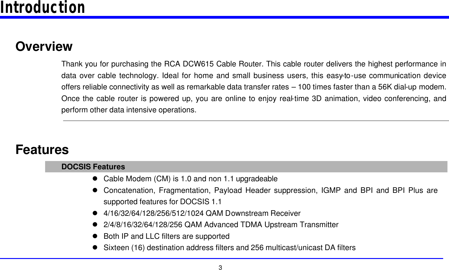  3 Introduction  Overview Thank you for purchasing the RCA DCW615 Cable Router. This cable router delivers the highest performance in data over cable technology. Ideal for home and small business users, this easy-to-use communication device offers reliable connectivity as well as remarkable data transfer rates – 100 times faster than a 56K dial-up modem. Once the cable router is powered up, you are online to enjoy real-time 3D animation, video conferencing, and perform other data intensive operations.   Features DOCSIS Features l Cable Modem (CM) is 1.0 and non 1.1 upgradeable l Concatenation, Fragmentation, Payload Header suppression, IGMP and BPI and BPI Plus are supported features for DOCSIS 1.1 l 4/16/32/64/128/256/512/1024 QAM Downstream Receiver l 2/4/8/16/32/64/128/256 QAM Advanced TDMA Upstream Transmitter l Both IP and LLC filters are supported l Sixteen (16) destination address filters and 256 multicast/unicast DA filters 