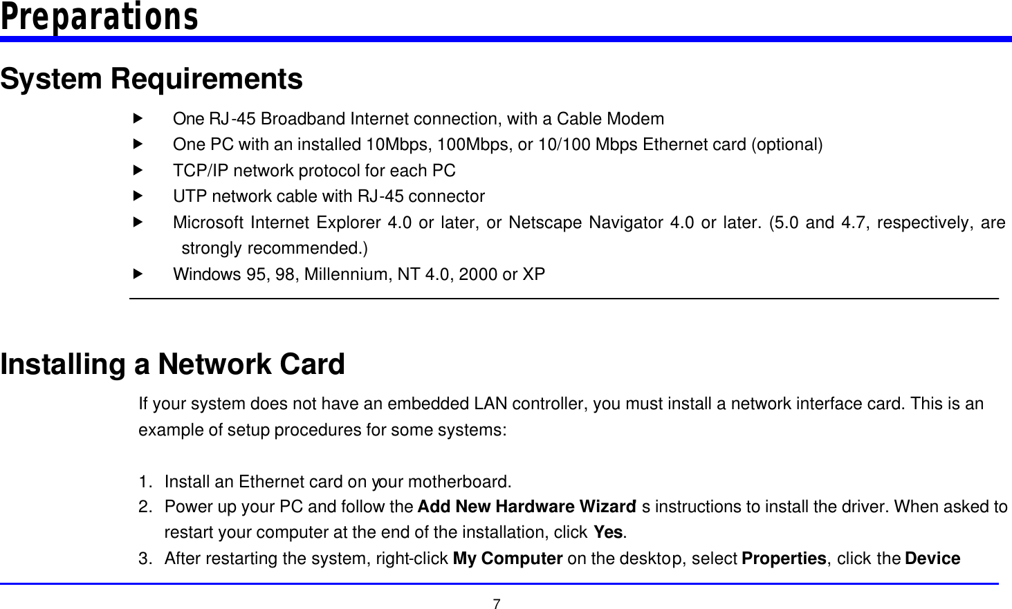  7 Preparations System Requirements „ One RJ-45 Broadband Internet connection, with a Cable Modem „ One PC with an installed 10Mbps, 100Mbps, or 10/100 Mbps Ethernet card (optional) „ TCP/IP network protocol for each PC „ UTP network cable with RJ-45 connector „ Microsoft Internet Explorer 4.0 or later, or Netscape Navigator 4.0 or later. (5.0 and 4.7, respectively, are strongly recommended.) „ Windows 95, 98, Millennium, NT 4.0, 2000 or XP   Installing a Network Card If your system does not have an embedded LAN controller, you must install a network interface card. This is an example of setup procedures for some systems:  1. Install an Ethernet card on your motherboard. 2. Power up your PC and follow the Add New Hardware Wizard’s instructions to install the driver. When asked to restart your computer at the end of the installation, click Yes. 3. After restarting the system, right-click My Computer on the desktop, select Properties, click the Device 