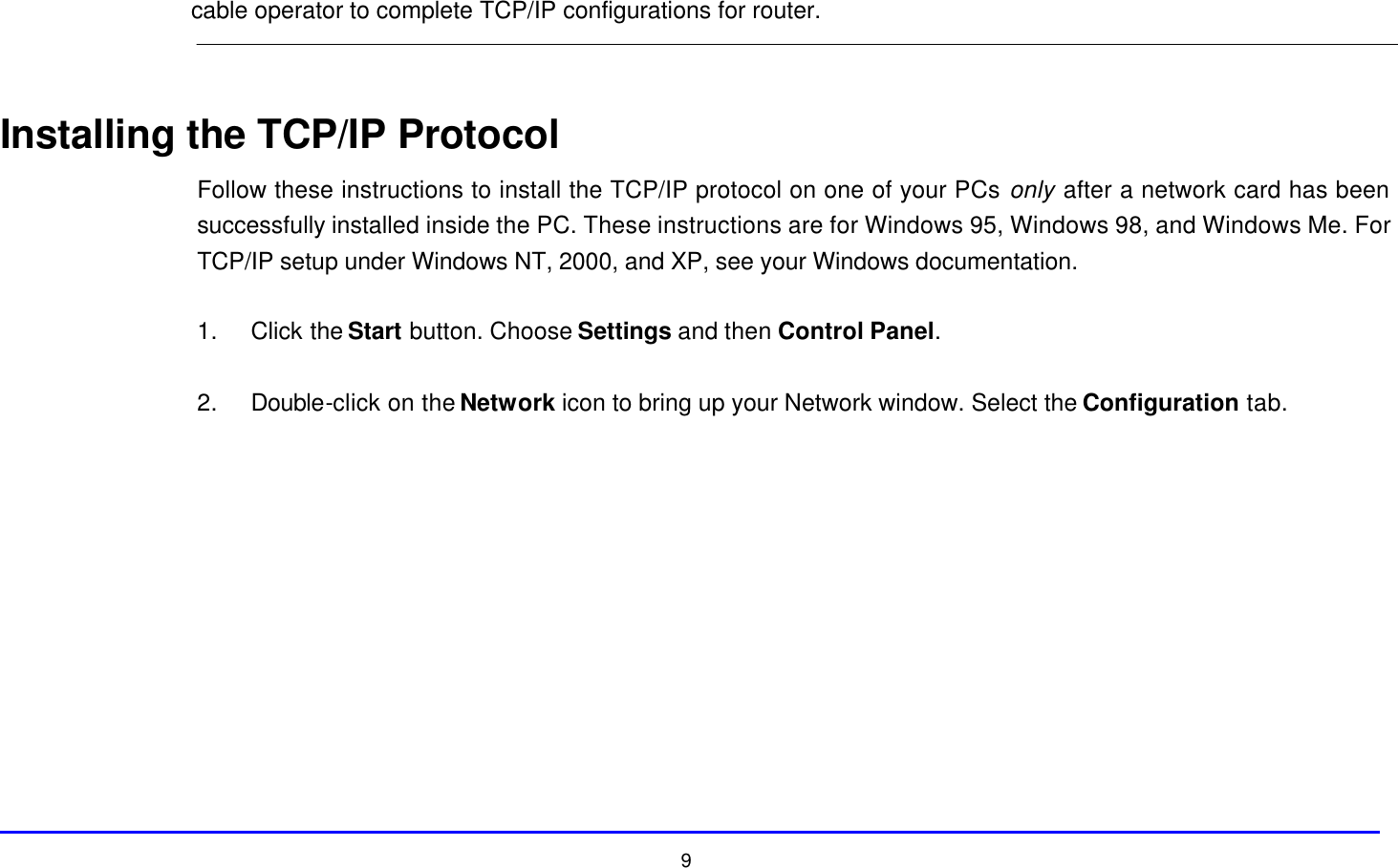  9 cable operator to complete TCP/IP configurations for router.   Installing the TCP/IP Protocol Follow these instructions to install the TCP/IP protocol on one of your PCs only after a network card has been successfully installed inside the PC. These instructions are for Windows 95, Windows 98, and Windows Me. For TCP/IP setup under Windows NT, 2000, and XP, see your Windows documentation.  1. Click the Start button. Choose Settings and then Control Panel.  2. Double-click on the Network icon to bring up your Network window. Select the Configuration tab.  