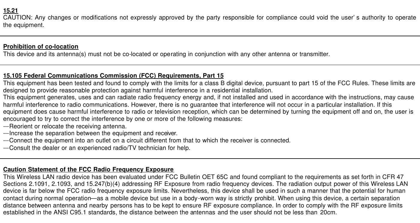    15.21 CAUTION: Any changes or modifications not expressly approved by the party responsible for compliance could void the user’s authority to operate the equipment.   Prohibition of co-location This device and its antenna(s) must not be co-located or operating in conjunction with any other antenna or transmitter.   15.105 Federal Communications Commission (FCC) Requirements, Part 15 This equipment has been tested and found to comply with the limits for a class B digital device, pursuant to part 15 of the FCC Rules. These limits are designed to provide reasonable protection against harmful interference in a residential installation. This equipment generates, uses and can radiate radio frequency energy and, if not installed and used in accordance with the instructions, may cause harmful interference to radio communications. However, there is no guarantee that interference will not occur in a particular installation. If this equipment does cause harmful interference to radio or television reception, which can be determined by turning the equipment off and on, the user is encouraged to try to correct the interference by one or more of the following measures: ---Reorient or relocate the receiving antenna. ---Increase the separation between the equipment and receiver. ---Connect the equipment into an outlet on a circuit different from that to which the receiver is connected. ---Consult the dealer or an experienced radio/TV technician for help.   Caution Statement of the FCC Radio Frequency Exposure This Wireless LAN radio device has been evaluated under FCC Bulletin OET 65C and found compliant to the requirements as set forth in CFR 47 Sections 2.1091, 2.1093, and 15.247(b)(4) addressing RF Exposure from radio frequency devices. The radiation output power of this Wireless LAN device is far below the FCC radio frequency exposure limits. Nevertheless, this device shall be used in such a manner that the potential for human contact during normal operation—as a mobile device but use in a body-worn way is strictly prohibit. When using this device, a certain separation distance between antenna and nearby persons has to be kept to ensure RF exposure compliance. In order to comply with the RF exposure limits established in the ANSI C95.1 standards, the distance between the antennas and the user should not be less than 20cm.  