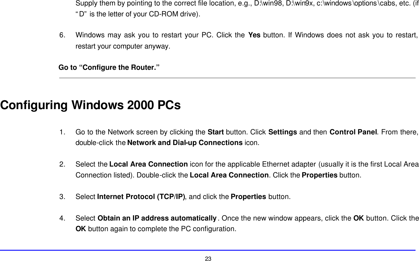 23 Supply them by pointing to the correct file location, e.g., D:\win98, D:\win9x, c:\windows\options\cabs, etc. (if “D” is the letter of your CD-ROM drive).  6. Windows may ask you to restart your PC. Click the Yes button. If Windows does not ask you to restart, restart your computer anyway.  Go to “Configure the Router.”   Configuring Windows 2000 PCs  1. Go to the Network screen by clicking the Start button. Click Settings and then Control Panel. From there, double-click the Network and Dial-up Connections icon.  2. Select the Local Area Connection icon for the applicable Ethernet adapter (usually it is the first Local Area Connection listed). Double-click the Local Area Connection. Click the Properties button.  3. Select Internet Protocol (TCP/IP), and click the Properties button.  4. Select Obtain an IP address automatically. Once the new window appears, click the OK button. Click the OK button again to complete the PC configuration.  