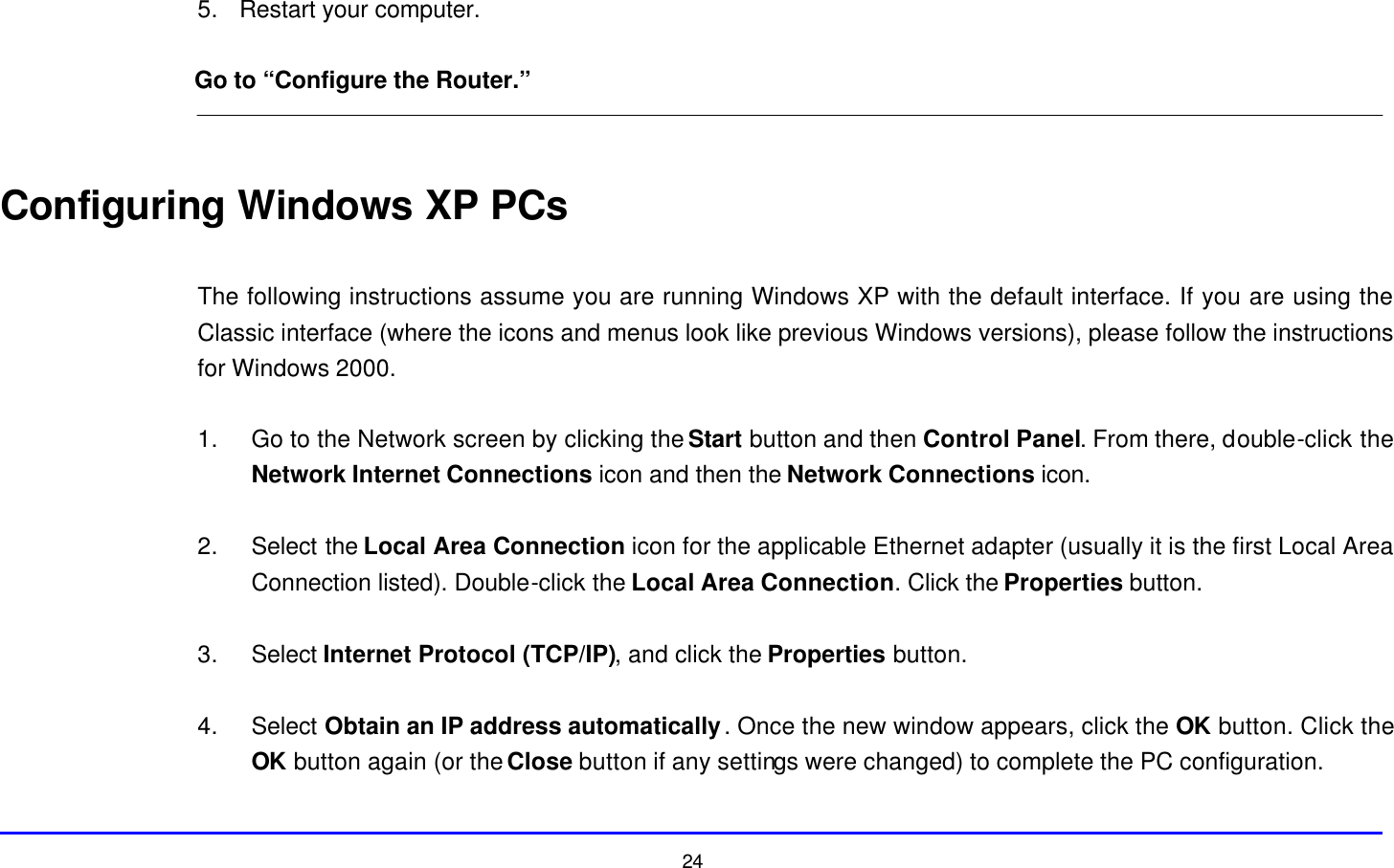  24 5. Restart your computer.  Go to “Configure the Router.”   Configuring Windows XP PCs  The following instructions assume you are running Windows XP with the default interface. If you are using the Classic interface (where the icons and menus look like previous Windows versions), please follow the instructions for Windows 2000.  1. Go to the Network screen by clicking the Start button and then Control Panel. From there, double-click the Network Internet Connections icon and then the Network Connections icon.  2. Select the Local Area Connection icon for the applicable Ethernet adapter (usually it is the first Local Area Connection listed). Double-click the Local Area Connection. Click the Properties button.  3. Select Internet Protocol (TCP/IP), and click the Properties button.  4. Select Obtain an IP address automatically. Once the new window appears, click the OK button. Click the OK button again (or the Close button if any settings were changed) to complete the PC configuration.  