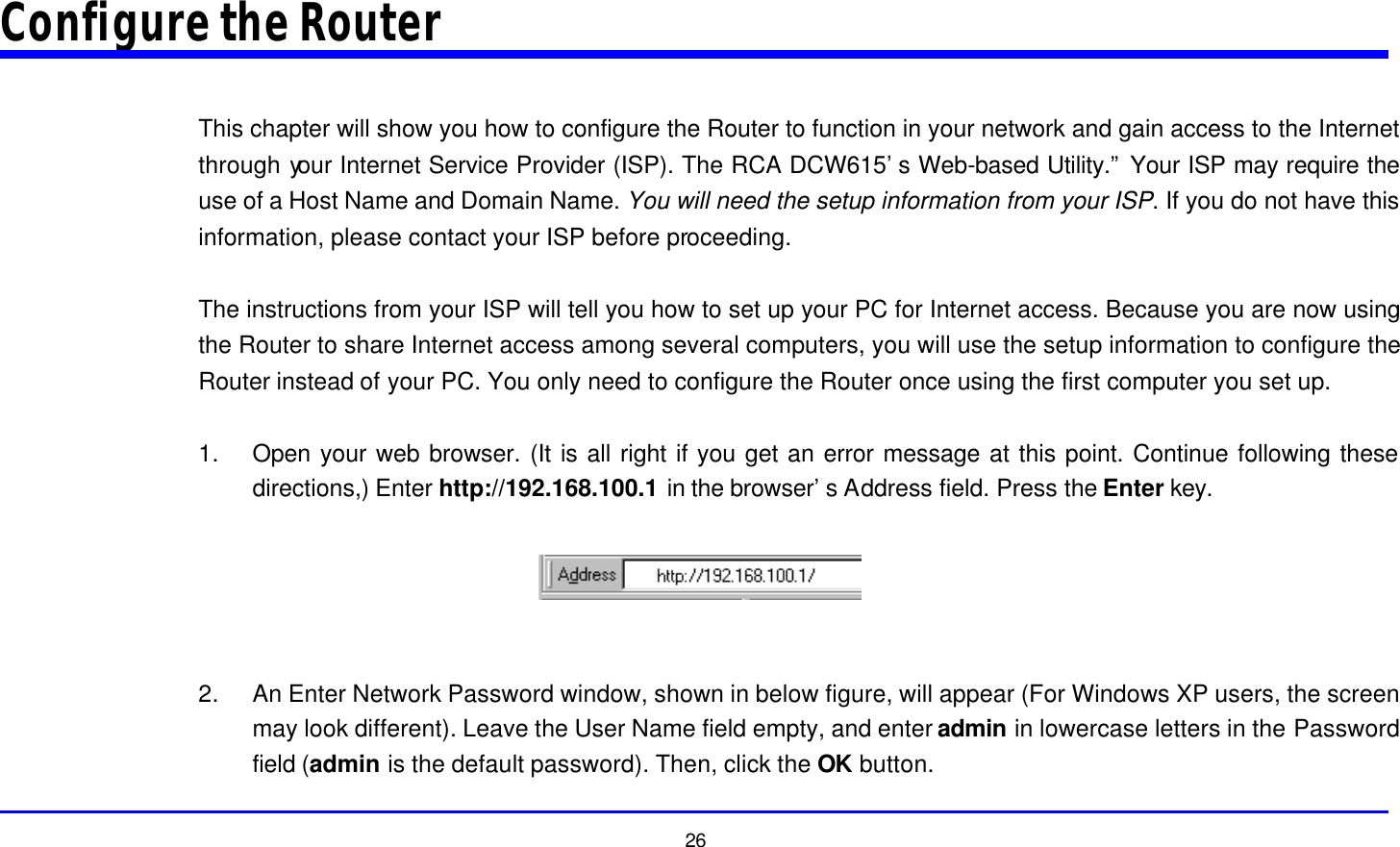  26 Configure the Router  This chapter will show you how to configure the Router to function in your network and gain access to the Internet through your Internet Service Provider (ISP). The RCA DCW615’s Web-based Utility.” Your ISP may require the use of a Host Name and Domain Name. You will need the setup information from your ISP. If you do not have this information, please contact your ISP before proceeding.  The instructions from your ISP will tell you how to set up your PC for Internet access. Because you are now using the Router to share Internet access among several computers, you will use the setup information to configure the Router instead of your PC. You only need to configure the Router once using the first computer you set up.  1. Open your web browser. (It is all right if you get an error message at this point. Continue following these directions,) Enter http://192.168.100.1 in the browser’s Address field. Press the Enter key.    2. An Enter Network Password window, shown in below figure, will appear (For Windows XP users, the screen may look different). Leave the User Name field empty, and enter admin in lowercase letters in the Password field (admin is the default password). Then, click the OK button. 