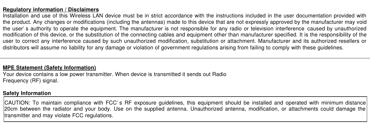   Regulatory information / Disclaimers Installation and use of this Wireless LAN device must be in strict accordance with the instructions included in the user documentation provided with the product. Any changes or modifications (including the antennas) made to this device that are not expressly approved by the manufacturer may void the user’s authority to operate the equipment. The manufacturer is not responsible for any radio or television interference caused by unauthorized modification of this device, or the substitution of the connecting cables and equipment other than manufacturer specified. It is the responsibility of the user to correct any interference caused by such unauthorized modification, substitution or attachment. Manufacturer and its authorized resellers or distributors will assume no liability for any damage or violation of government regulations arising from failing to comply with these guidelines.   MPE Statement (Safety Information) Your device contains a low power transmitter. When device is transmitted it sends out Radio Frequency (RF) signal.  Safety Information CAUTION: To maintain compliance with FCC’s RF exposure guidelines, this equipment should be installed and operated with minimum distance 20cm between the radiator and your body. Use on the supplied antenna. Unauthorized antenna, modification, or attachments could damage the transmitter and may violate FCC regulations.    