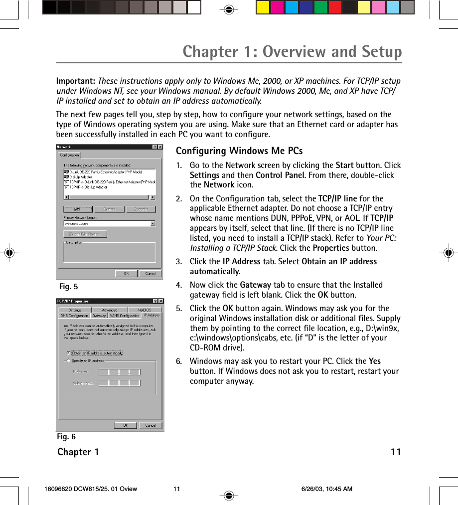 Chapter 1 11Chapter 1: Overview and SetupImportant: These instructions apply only to Windows Me, 2000, or XP machines. For TCP/IP setupunder Windows NT, see your Windows manual. By default Windows 2000, Me, and XP have TCP/IP installed and set to obtain an IP address automatically.The next few pages tell you, step by step, how to configure your network settings, based on thetype of Windows operating system you are using. Make sure that an Ethernet card or adapter hasbeen successfully installed in each PC you want to configure.Configuring Windows Me PCs1. Go to the Network screen by clicking the Start button. ClickSettings and then Control Panel. From there, double-clickthe Network icon.2. On the Configuration tab, select the TCP/IP line for theapplicable Ethernet adapter. Do not choose a TCP/IP entrywhose name mentions DUN, PPPoE, VPN, or AOL. If TCP/IPappears by itself, select that line. (If there is no TCP/IP linelisted, you need to install a TCP/IP stack). Refer to Your PC:Installing a TCP/IP Stack. Click the Properties button.3. Click the IP Address tab. Select Obtain an IP addressautomatically.4. Now click the Gateway tab to ensure that the Installedgateway field is left blank. Click the OK button.5. Click the OK button again. Windows may ask you for theoriginal Windows installation disk or additional files. Supplythem by pointing to the correct file location, e.g., D:\win9x,c:\windows\options\cabs, etc. (if “D” is the letter of yourCD-ROM drive).6. Windows may ask you to restart your PC. Click the Yesbutton. If Windows does not ask you to restart, restart yourcomputer anyway.Fig. 6Fig. 5 16096620 DCW615/25. 01 Oview 6/26/03, 10:45 AM11