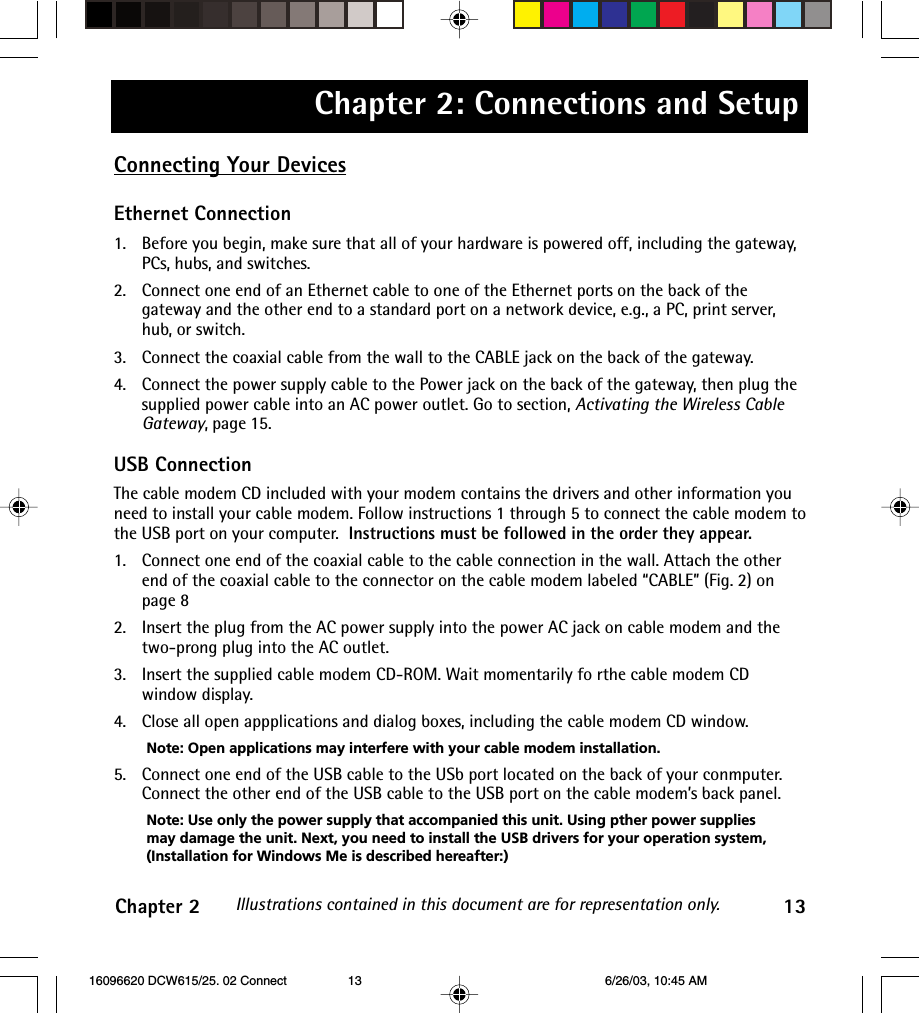 Chapter 2: Connections and SetupChapter 2 13Illustrations contained in this document are for representation only.Connecting Your DevicesEthernet Connection1. Before you begin, make sure that all of your hardware is powered off, including the gateway,PCs, hubs, and switches.2. Connect one end of an Ethernet cable to one of the Ethernet ports on the back of thegateway and the other end to a standard port on a network device, e.g., a PC, print server,hub, or switch.3. Connect the coaxial cable from the wall to the CABLE jack on the back of the gateway.4. Connect the power supply cable to the Power jack on the back of the gateway, then plug thesupplied power cable into an AC power outlet. Go to section, Activating the Wireless CableGateway, page 15.USB ConnectionThe cable modem CD included with your modem contains the drivers and other information youneed to install your cable modem. Follow instructions 1 through 5 to connect the cable modem tothe USB port on your computer.  Instructions must be followed in the order they appear.1. Connect one end of the coaxial cable to the cable connection in the wall. Attach the otherend of the coaxial cable to the connector on the cable modem labeled “CABLE” (Fig. 2) onpage 82. Insert the plug from the AC power supply into the power AC jack on cable modem and thetwo-prong plug into the AC outlet.3. Insert the supplied cable modem CD-ROM. Wait momentarily fo rthe cable modem CDwindow display.4. Close all open appplications and dialog boxes, including the cable modem CD window.Note: Open applications may interfere with your cable modem installation.5. Connect one end of the USB cable to the USb port located on the back of your conmputer.Connect the other end of the USB cable to the USB port on the cable modem’s back panel.Note: Use only the power supply that accompanied this unit. Using pther power suppliesmay damage the unit. Next, you need to install the USB drivers for your operation system,(Installation for Windows Me is described hereafter:) 16096620 DCW615/25. 02 Connect 6/26/03, 10:45 AM13