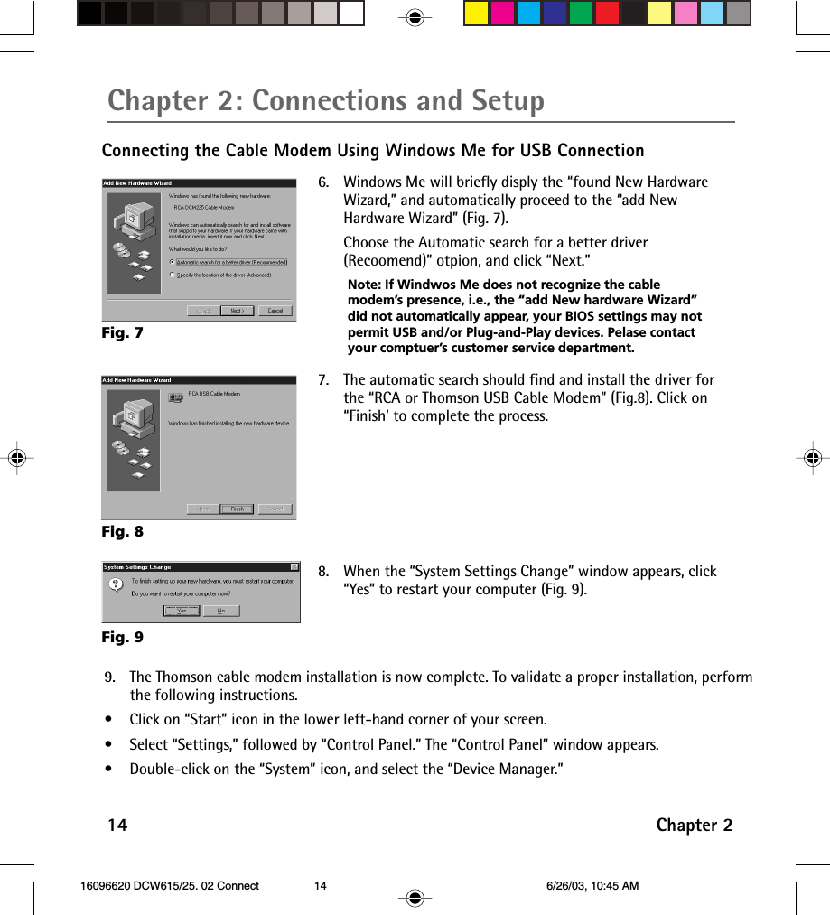 14 Chapter 2Chapter 2: Connections and SetupConnecting the Cable Modem Using Windows Me for USB Connection6. Windows Me will briefly disply the “found New HardwareWizard,” and automatically proceed to the “add NewHardware Wizard” (Fig. 7).Choose the Automatic search for a better driver(Recoomend)” otpion, and click “Next.”Note: If Windwos Me does not recognize the cablemodem’s presence, i.e., the “add New hardware Wizard”did not automatically appear, your BIOS settings may notpermit USB and/or Plug-and-Play devices. Pelase contactyour comptuer’s customer service department.Fig. 8Fig. 77. The automatic search should find and install the driver forthe “RCA or Thomson USB Cable Modem” (Fig.8). Click on“Finish’ to complete the process.8. When the “System Settings Change” window appears, click“Yes” to restart your computer (Fig. 9).9. The Thomson cable modem installation is now complete. To validate a proper installation, performthe following instructions.• Click on “Start” icon in the lower left-hand corner of your screen.•Select “Settings,” followed by “Control Panel.” The “Control Panel” window appears.•Double-click on the “System” icon, and select the “Device Manager.”Fig. 9 16096620 DCW615/25. 02 Connect 6/26/03, 10:45 AM14