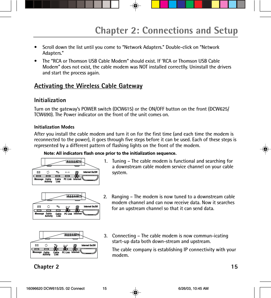Chapter 2 15Chapter 2: Connections and Setup•Scroll down the list until you come to “Network Adapters.” Double-click on “NetworkAdapters.”•The “RCA or Thomson USB Cable Modem” should exist. If ‘RCA or Thomson USB CableModem” does not exist, the cable modem was NOT installed correctlly. Uninstall the driversand start the process again.Activating the Wireless Cable GatewayInitializationTurn on the gateway’s POWER switch (DCW615) or the ON/OFF button on the front (DCW625/TCW690). The Power indicator on the front of the unit comes on.Initialization ModesAfter you install the cable modem and turn it on for the first time (and each time the modem isreconnected to the power), it goes through five steps before it can be used. Each of these steps isrepresented by a different pattern of flashing lights on the front of the modem.Note: All indicators flash once prior to the initialization sequence.Internet On/OffCableActivity CableLinkMessage PC Link InternetInternet On/OffCableActivity CableLinkMessage PC Link Internetx1. Tuning – The cable modem is functional and searching fora downstream cable modem service channel on your cablesystem.2. Ranging – The modem is now tuned to a downstream cablemodem channel and can now receive data. Now it searchesfor an upstream channel so that it can send data.3. Connecting – The cable modem is now commun-icatingstart-up data both down-stream and upstream.The cable company is establishing IP connectivity with yourmodem.Internet On/OffCableActivity CableLinkMessage PC Link InternetInternet On/OffCableActivity CableLinkMessage PC Link InternetxxInternet On/OffCableActivity CableLinkMessage PC Link InternetInternet On/OffCableActivity CableLinkMessage PC Link Internetxxx 16096620 DCW615/25. 02 Connect 6/26/03, 10:45 AM15