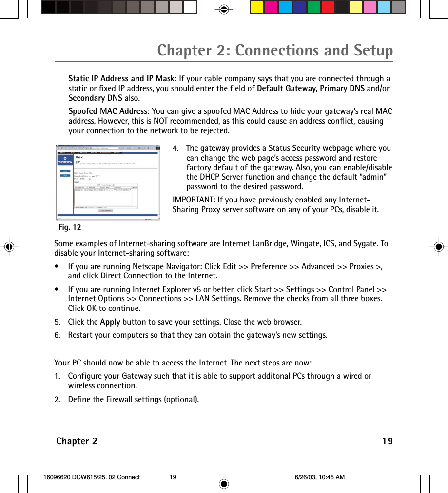 Chapter 2 19Chapter 2: Connections and SetupStatic IP Address and IP Mask: If your cable company says that you are connected through astatic or fixed IP address, you should enter the field of Default Gateway, Primary DNS and/orSecondary DNS also.Spoofed MAC Address: You can give a spoofed MAC Address to hide your gateway’s real MACaddress. However, this is NOT recommended, as this could cause an address conflict, causingyour connection to the network to be rejected.Fig. 124. The gateway provides a Status Security webpage where youcan change the web page’s access password and restorefactory default of the gateway. Also, you can enable/disablethe DHCP Server function and change the default “admin”password to the desired password.IMPORTANT: If you have previously enabled any Internet-Sharing Proxy server software on any of your PCs, disable it.Some examples of Internet-sharing software are Internet LanBridge, Wingate, ICS, and Sygate. Todisable your Internet-sharing software:• If you are running Netscape Navigator: Click Edit &gt;&gt; Preference &gt;&gt; Advanced &gt;&gt; Proxies &gt;,and click Direct Connection to the Internet.•If you are running Internet Explorer v5 or better, click Start &gt;&gt; Settings &gt;&gt; Control Panel &gt;&gt;Internet Options &gt;&gt; Connections &gt;&gt; LAN Settings. Remove the checks from all three boxes.Click OK to continue.5. Click the Apply button to save your settings. Close the web browser.6. Restart your computers so that they can obtain the gateway’s new settings.Your PC should now be able to access the Internet. The next steps are now:1. Configure your Gateway such that it is able to support additonal PCs through a wired orwireless connection.2. Define the Firewall settings (optional). 16096620 DCW615/25. 02 Connect 6/26/03, 10:45 AM19