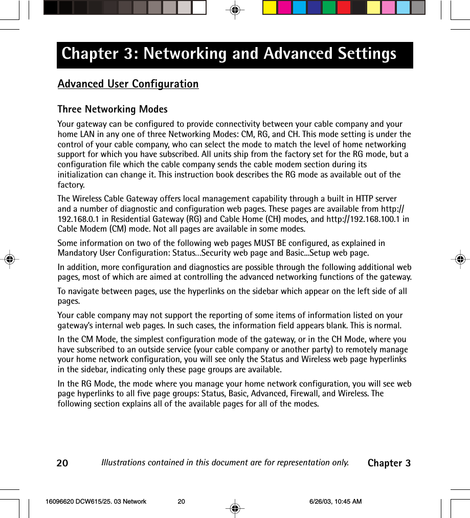 Chapter 3: Networking and Advanced SettingsIllustrations contained in this document are for representation only.20 Chapter 3Advanced User ConfigurationThree Networking ModesYour gateway can be configured to provide connectivity between your cable company and yourhome LAN in any one of three Networking Modes: CM, RG, and CH. This mode setting is under thecontrol of your cable company, who can select the mode to match the level of home networkingsupport for which you have subscribed. All units ship from the factory set for the RG mode, but aconfiguration file which the cable company sends the cable modem section during itsinitialization can change it. This instruction book describes the RG mode as available out of thefactory.The Wireless Cable Gateway offers local management capability through a built in HTTP serverand a number of diagnostic and configuration web pages. These pages are available from http://192.168.0.1 in Residential Gateway (RG) and Cable Home (CH) modes, and http://192.168.100.1 inCable Modem (CM) mode. Not all pages are available in some modes.Some information on two of the following web pages MUST BE configured, as explained inMandatory User Configuration: Status…Security web page and Basic...Setup web page.In addition, more configuration and diagnostics are possible through the following additional webpages, most of which are aimed at controlling the advanced networking functions of the gateway.To navigate between pages, use the hyperlinks on the sidebar which appear on the left side of allpages.Your cable company may not support the reporting of some items of information listed on yourgateway’s internal web pages. In such cases, the information field appears blank. This is normal.In the CM Mode, the simplest configuration mode of the gateway, or in the CH Mode, where youhave subscribed to an outside service (your cable company or another party) to remotely manageyour home network configuration, you will see only the Status and Wireless web page hyperlinksin the sidebar, indicating only these page groups are available.In the RG Mode, the mode where you manage your home network configuration, you will see webpage hyperlinks to all five page groups: Status, Basic, Advanced, Firewall, and Wireless. Thefollowing section explains all of the available pages for all of the modes. 16096620 DCW615/25. 03 Network 6/26/03, 10:45 AM20