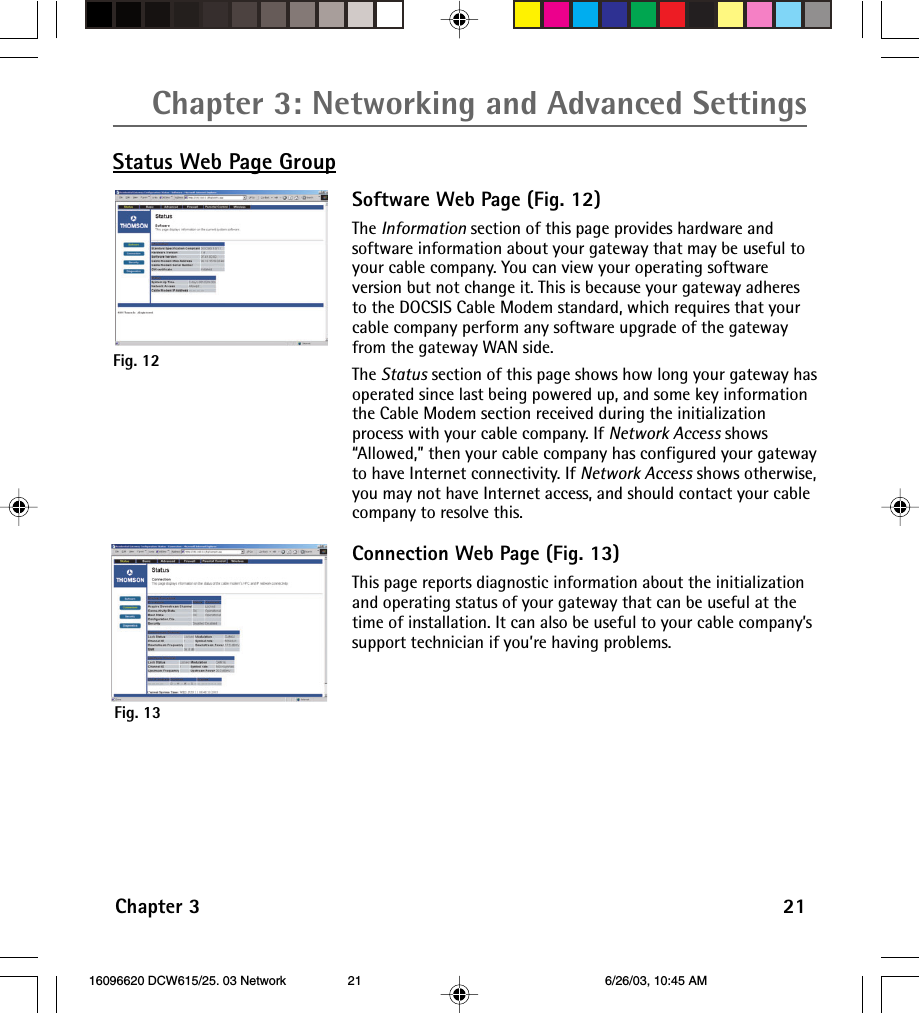 Chapter 3: Networking and Advanced SettingsChapter 3 21Status Web Page GroupFig. 13Fig. 12Software Web Page (Fig. 12)The Information section of this page provides hardware andsoftware information about your gateway that may be useful toyour cable company. You can view your operating softwareversion but not change it. This is because your gateway adheresto the DOCSIS Cable Modem standard, which requires that yourcable company perform any software upgrade of the gatewayfrom the gateway WAN side.The Status section of this page shows how long your gateway hasoperated since last being powered up, and some key informationthe Cable Modem section received during the initializationprocess with your cable company. If Network Access shows“Allowed,” then your cable company has configured your gatewayto have Internet connectivity. If Network Access shows otherwise,you may not have Internet access, and should contact your cablecompany to resolve this.Connection Web Page (Fig. 13)This page reports diagnostic information about the initializationand operating status of your gateway that can be useful at thetime of installation. It can also be useful to your cable company’ssupport technician if you’re having problems. 16096620 DCW615/25. 03 Network 6/26/03, 10:45 AM21