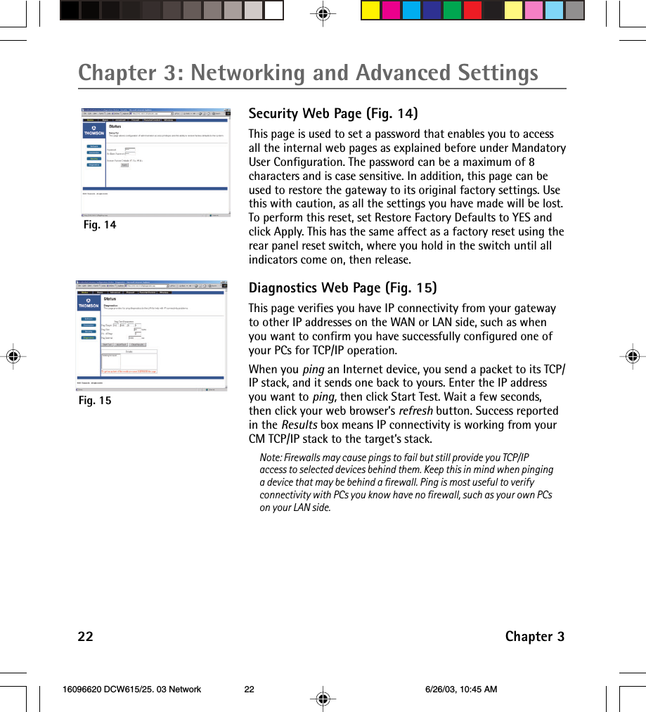 Chapter 3: Networking and Advanced Settings22 Chapter 3Security Web Page (Fig. 14)This page is used to set a password that enables you to accessall the internal web pages as explained before under MandatoryUser Configuration. The password can be a maximum of 8characters and is case sensitive. In addition, this page can beused to restore the gateway to its original factory settings. Usethis with caution, as all the settings you have made will be lost.To perform this reset, set Restore Factory Defaults to YES andclick Apply. This has the same affect as a factory reset using therear panel reset switch, where you hold in the switch until allindicators come on, then release.Diagnostics Web Page (Fig. 15)This page verifies you have IP connectivity from your gatewayto other IP addresses on the WAN or LAN side, such as whenyou want to confirm you have successfully configured one ofyour PCs for TCP/IP operation.When you ping an Internet device, you send a packet to its TCP/IP stack, and it sends one back to yours. Enter the IP addressyou want to ping, then click Start Test. Wait a few seconds,then click your web browser’s refresh button. Success reportedin the Results box means IP connectivity is working from yourCM TCP/IP stack to the target’s stack.Note: Firewalls may cause pings to fail but still provide you TCP/IPaccess to selected devices behind them. Keep this in mind when pinginga device that may be behind a firewall. Ping is most useful to verifyconnectivity with PCs you know have no firewall, such as your own PCson your LAN side.Fig. 15Fig. 14 16096620 DCW615/25. 03 Network 6/26/03, 10:45 AM22