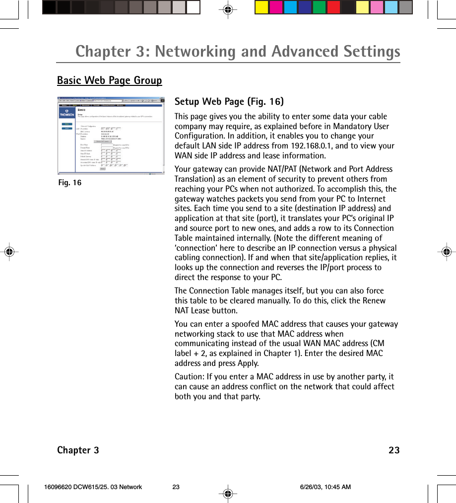 Chapter 3: Networking and Advanced SettingsChapter 3 23Basic Web Page GroupSetup Web Page (Fig. 16)This page gives you the ability to enter some data your cablecompany may require, as explained before in Mandatory UserConfiguration. In addition, it enables you to change yourdefault LAN side IP address from 192.168.0.1, and to view yourWAN side IP address and lease information.Your gateway can provide NAT/PAT (Network and Port AddressTranslation) as an element of security to prevent others fromreaching your PCs when not authorized. To accomplish this, thegateway watches packets you send from your PC to Internetsites. Each time you send to a site (destination IP address) andapplication at that site (port), it translates your PC’s original IPand source port to new ones, and adds a row to its ConnectionTable maintained internally. (Note the different meaning of‘connection’ here to describe an IP connection versus a physicalcabling connection). If and when that site/application replies, itlooks up the connection and reverses the IP/port process todirect the response to your PC.The Connection Table manages itself, but you can also forcethis table to be cleared manually. To do this, click the RenewNAT Lease button.You can enter a spoofed MAC address that causes your gatewaynetworking stack to use that MAC address whencommunicating instead of the usual WAN MAC address (CMlabel + 2, as explained in Chapter 1). Enter the desired MACaddress and press Apply.Caution: If you enter a MAC address in use by another party, itcan cause an address conflict on the network that could affectboth you and that party.Fig. 16 16096620 DCW615/25. 03 Network 6/26/03, 10:45 AM23