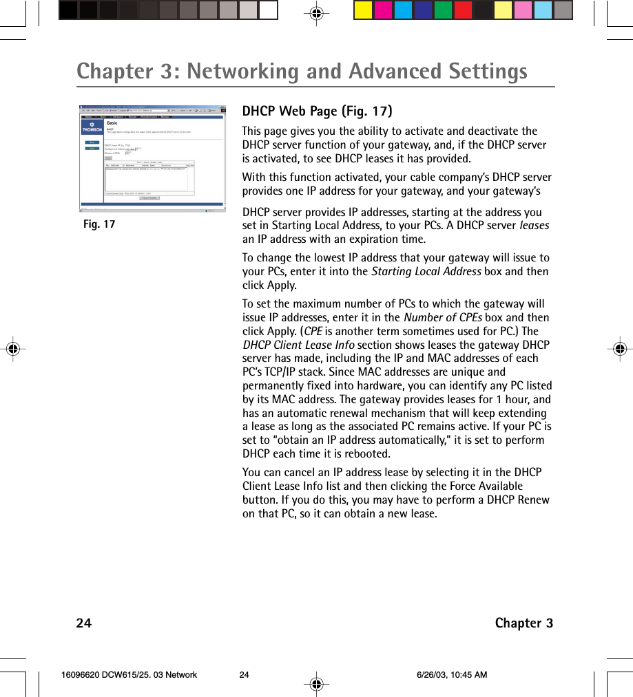 Chapter 3: Networking and Advanced Settings24 Chapter 3DHCP Web Page (Fig. 17)This page gives you the ability to activate and deactivate theDHCP server function of your gateway, and, if the DHCP serveris activated, to see DHCP leases it has provided.With this function activated, your cable company’s DHCP serverprovides one IP address for your gateway, and your gateway’sDHCP server provides IP addresses, starting at the address youset in Starting Local Address, to your PCs. A DHCP server leasesan IP address with an expiration time.To change the lowest IP address that your gateway will issue toyour PCs, enter it into the Starting Local Address box and thenclick Apply.To set the maximum number of PCs to which the gateway willissue IP addresses, enter it in the Number of CPEs box and thenclick Apply. (CPE is another term sometimes used for PC.) TheDHCP Client Lease Info section shows leases the gateway DHCPserver has made, including the IP and MAC addresses of eachPC’s TCP/IP stack. Since MAC addresses are unique andpermanently fixed into hardware, you can identify any PC listedby its MAC address. The gateway provides leases for 1 hour, andhas an automatic renewal mechanism that will keep extendinga lease as long as the associated PC remains active. If your PC isset to “obtain an IP address automatically,” it is set to performDHCP each time it is rebooted.You can cancel an IP address lease by selecting it in the DHCPClient Lease Info list and then clicking the Force Availablebutton. If you do this, you may have to perform a DHCP Renewon that PC, so it can obtain a new lease.Fig. 17 16096620 DCW615/25. 03 Network 6/26/03, 10:45 AM24