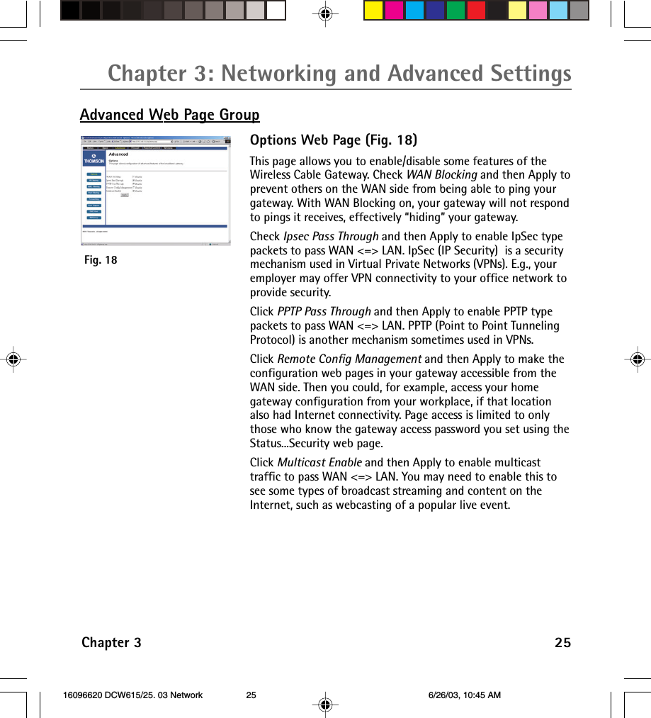 Chapter 3: Networking and Advanced SettingsChapter 3 25Advanced Web Page GroupOptions Web Page (Fig. 18)This page allows you to enable/disable some features of theWireless Cable Gateway. Check WAN Blocking and then Apply toprevent others on the WAN side from being able to ping yourgateway. With WAN Blocking on, your gateway will not respondto pings it receives, effectively “hiding” your gateway.Check Ipsec Pass Through and then Apply to enable IpSec typepackets to pass WAN &lt;=&gt; LAN. IpSec (IP Security)  is a securitymechanism used in Virtual Private Networks (VPNs). E.g., youremployer may offer VPN connectivity to your office network toprovide security.Click PPTP Pass Through and then Apply to enable PPTP typepackets to pass WAN &lt;=&gt; LAN. PPTP (Point to Point TunnelingProtocol) is another mechanism sometimes used in VPNs.Click Remote Config Management and then Apply to make theconfiguration web pages in your gateway accessible from theWAN side. Then you could, for example, access your homegateway configuration from your workplace, if that locationalso had Internet connectivity. Page access is limited to onlythose who know the gateway access password you set using theStatus...Security web page.Click Multicast Enable and then Apply to enable multicasttraffic to pass WAN &lt;=&gt; LAN. You may need to enable this tosee some types of broadcast streaming and content on theInternet, such as webcasting of a popular live event.Fig. 18 16096620 DCW615/25. 03 Network 6/26/03, 10:45 AM25