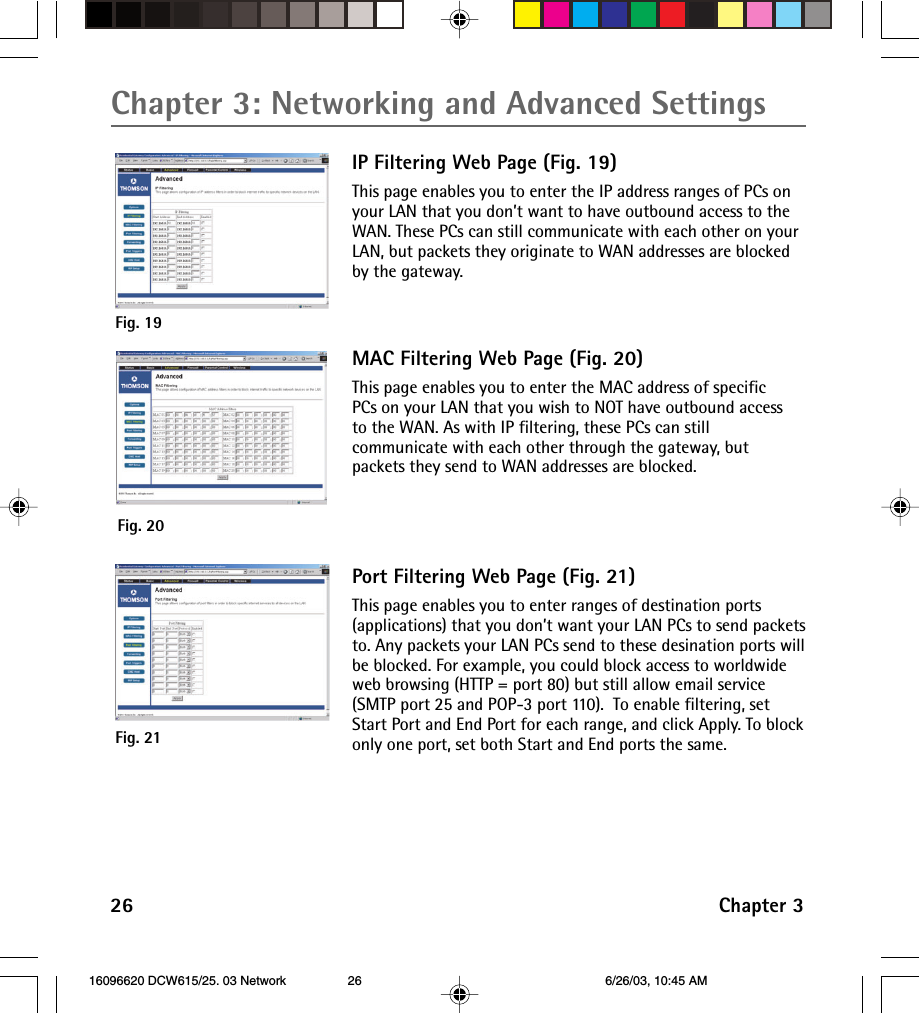 Chapter 3: Networking and Advanced Settings26 Chapter 3IP Filtering Web Page (Fig. 19)This page enables you to enter the IP address ranges of PCs onyour LAN that you don’t want to have outbound access to theWAN. These PCs can still communicate with each other on yourLAN, but packets they originate to WAN addresses are blockedby the gateway.Fig. 20Fig. 19MAC Filtering Web Page (Fig. 20)This page enables you to enter the MAC address of specificPCs on your LAN that you wish to NOT have outbound accessto the WAN. As with IP filtering, these PCs can stillcommunicate with each other through the gateway, butpackets they send to WAN addresses are blocked.Port Filtering Web Page (Fig. 21)This page enables you to enter ranges of destination ports(applications) that you don’t want your LAN PCs to send packetsto. Any packets your LAN PCs send to these desination ports willbe blocked. For example, you could block access to worldwideweb browsing (HTTP = port 80) but still allow email service(SMTP port 25 and POP-3 port 110).  To enable filtering, setStart Port and End Port for each range, and click Apply. To blockonly one port, set both Start and End ports the same.Fig. 21 16096620 DCW615/25. 03 Network 6/26/03, 10:45 AM26