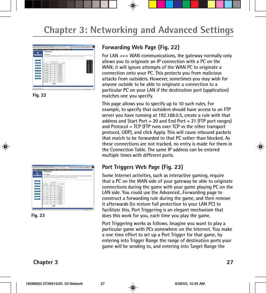 Chapter 3: Networking and Advanced SettingsChapter 3 27Forwarding Web Page (Fig. 22)For LAN &lt;=&gt; WAN communications, the gateway normally onlyallows you to originate an IP connection with a PC on theWAN; it will ignore attempts of the WAN PC to originate aconnection onto your PC. This protects you from maliciousattacks from outsiders. However, sometimes you may wish foranyone outside to be able to originate a connection to aparticular PC on your LAN if the destination port (application)matches one you specify.This page allows you to specify up to 10 such rules. Forexample, to specify that outsiders should have access to an FTPserver you have running at 192.168.0.5, create a rule with thataddress and Start Port = 20 and End Port = 21 (FTP port ranges)and Protocol = TCP (FTP runs over TCP vs the other transportprotocol, UDP), and click Apply. This will cause inbound packetsthat match to be forwarded to that PC rather than blocked. Asthese connections are not tracked, no entry is made for them inthe Connection Table. The same IP address can be enteredmultiple times with different ports.Port Triggers Web Page (Fig. 23)Some Internet activities, such as interactive gaming, requirethat a PC on the WAN side of your gateway be able to originateconnections during the game with your game playing PC on theLAN side. You could use the Advanced...Forwarding page toconstruct a forwarding rule during the game, and then removeit afterwards (to restore full protection to your LAN PC) tofacilitate this. Port Triggering is an elegant mechanism thatdoes this work for you, each time you play the game.Port Triggering works as follows. Imagine you want to play aparticular game with PCs somewhere on the Internet. You makea one time effort to set up a Port Trigger for that game, byentering into Trigger Range the range of destination ports yourgame will be sending to, and entering into Target Range theFig. 22Fig. 23 16096620 DCW615/25. 03 Network 6/26/03, 10:45 AM27
