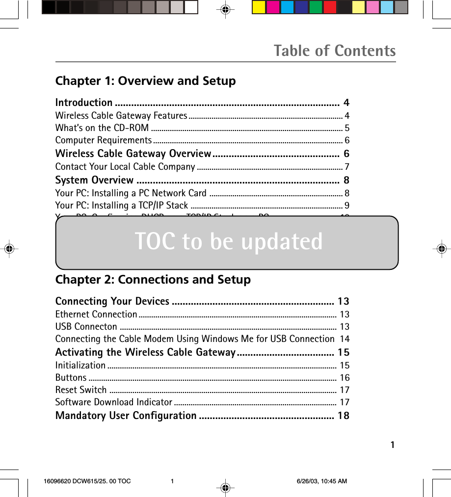 Table of Contents1Chapter 1: Overview and SetupIntroduction ................................................................................... 4Wireless Cable Gateway Features .......................................................................... 4What’s on the CD-ROM ............................................................................................ 5Computer Requirements ........................................................................................... 6Wireless Cable Gateway Overview............................................... 6Contact Your Local Cable Company ...................................................................... 7System Overview ........................................................................... 8Your PC: Installing a PC Network Card ................................................................ 8Your PC: Installing a TCP/IP Stack ......................................................................... 9Your PC: Configuring DHCP on a TCP/IP Stack on a PC.................................10Configuring Windows Me PCs .............................................................................. 11Configuring Windows 2000 PCs ......................................................................... 12Configuring Windows XP PCs .............................................................................. 12Chapter 2: Connections and SetupConnecting Your Devices ............................................................ 13Ethernet Connection ............................................................................................... 13USB Connecton ........................................................................................................ 13Connecting the Cable Modem Using Windows Me for USB Connection 14Activating the Wireless Cable Gateway.................................... 15Initialization .............................................................................................................. 15Buttons ....................................................................................................................... 16Reset Switch ............................................................................................................. 17Software Download Indicator .............................................................................. 17Mandatory User Configuration .................................................. 18TOC to be updated 16096620 DCW615/25. 00 TOC 6/26/03, 10:45 AM1