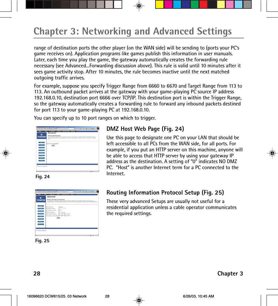 Chapter 3: Networking and Advanced Settings28 Chapter 3range of destination ports the other player (on the WAN side) will be sending to (ports your PC’sgame receives on). Application programs like games publish this information in user manuals.Later, each time you play the game, the gateway automatically creates the forwarding rulenecessary (see Advanced...Forwarding discussion above). This rule is valid until 10 minutes after itsees game activity stop. After 10 minutes, the rule becomes inactive until the next matchedoutgoing traffic arrives.For example, suppose you specify Trigger Range from 6660 to 6670 and Target Range from 113 to113. An outbound packet arrives at the gateway with your game-playing PC source IP address192.168.0.10, destination port 6666 over TCP/IP. This destination port is within the Trigger Range,so the gateway automatically creates a forwarding rule to forward any inbound packets destinedfor port 113 to your game-playing PC at 192.168.0.10.You can specify up to 10 port ranges on which to trigger.DMZ Host Web Page (Fig. 24)Use this page to designate one PC on your LAN that should beleft accessible to all PCs from the WAN side, for all ports. Forexample, if you put an HTTP server on this machine, anyone willbe able to access that HTTP server by using your gateway IPaddress as the destination. A setting of “0” indicates NO DMZPC.  “Host” is another Internet term for a PC connected to theInternet.Fig. 24Fig. 25Routing Information Protocol Setup (Fig. 25)These very advanced Setups are usually not useful for aresidential application unless a cable operator communicatesthe required settings. 16096620 DCW615/25. 03 Network 6/26/03, 10:45 AM28