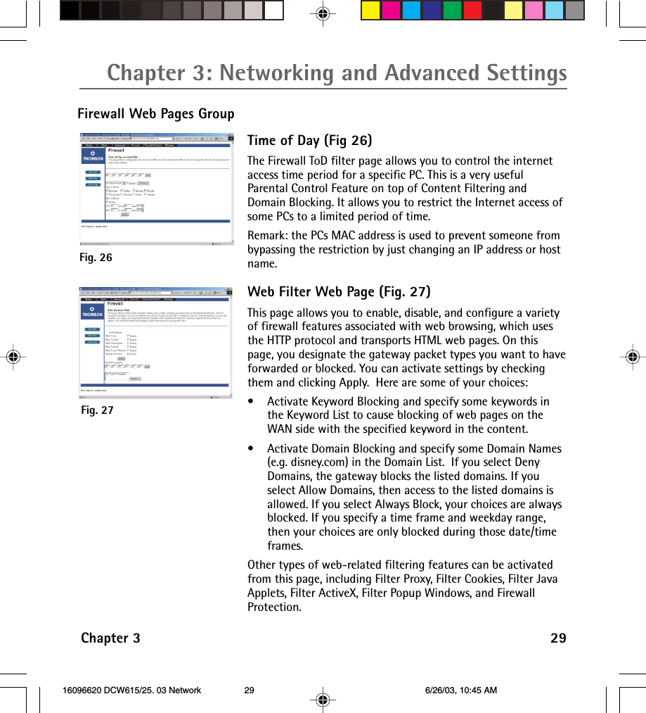 Chapter 3: Networking and Advanced SettingsChapter 3 29Firewall Web Pages GroupFig. 26Fig. 27Time of Day (Fig 26)The Firewall ToD filter page allows you to control the internetaccess time period for a specific PC. This is a very usefulParental Control Feature on top of Content Filtering andDomain Blocking. It allows you to restrict the Internet access ofsome PCs to a limited period of time.Remark: the PCs MAC address is used to prevent someone frombypassing the restriction by just changing an IP address or hostname.Web Filter Web Page (Fig. 27)This page allows you to enable, disable, and configure a varietyof firewall features associated with web browsing, which usesthe HTTP protocol and transports HTML web pages. On thispage, you designate the gateway packet types you want to haveforwarded or blocked. You can activate settings by checkingthem and clicking Apply.  Here are some of your choices:•Activate Keyword Blocking and specify some keywords inthe Keyword List to cause blocking of web pages on theWAN side with the specified keyword in the content.•Activate Domain Blocking and specify some Domain Names(e.g. disney.com) in the Domain List.  If you select DenyDomains, the gateway blocks the listed domains. If youselect Allow Domains, then access to the listed domains isallowed. If you select Always Block, your choices are alwaysblocked. If you specify a time frame and weekday range,then your choices are only blocked during those date/timeframes.Other types of web-related filtering features can be activatedfrom this page, including Filter Proxy, Filter Cookies, Filter JavaApplets, Filter ActiveX, Filter Popup Windows, and FirewallProtection. 16096620 DCW615/25. 03 Network 6/26/03, 10:45 AM29
