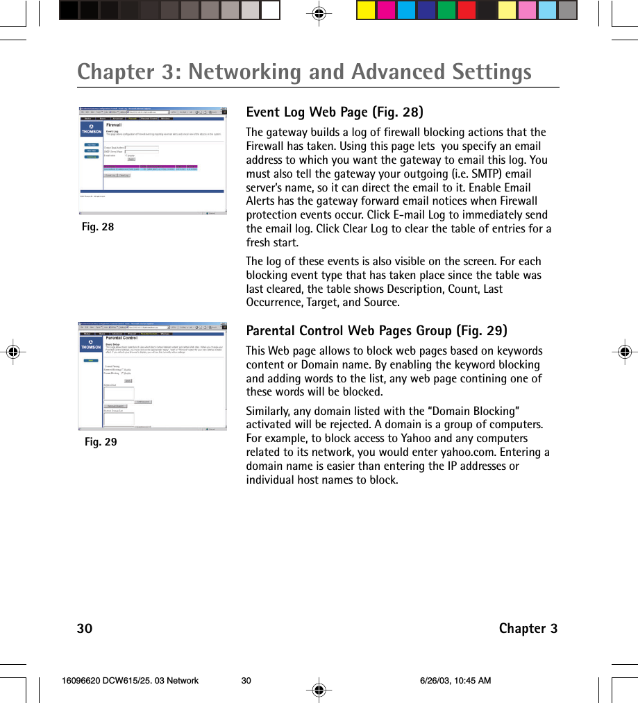 Chapter 3: Networking and Advanced Settings30 Chapter 3Event Log Web Page (Fig. 28)The gateway builds a log of firewall blocking actions that theFirewall has taken. Using this page lets  you specify an emailaddress to which you want the gateway to email this log. Youmust also tell the gateway your outgoing (i.e. SMTP) emailserver’s name, so it can direct the email to it. Enable EmailAlerts has the gateway forward email notices when Firewallprotection events occur. Click E-mail Log to immediately sendthe email log. Click Clear Log to clear the table of entries for afresh start.The log of these events is also visible on the screen. For eachblocking event type that has taken place since the table waslast cleared, the table shows Description, Count, LastOccurrence, Target, and Source.Parental Control Web Pages Group (Fig. 29)This Web page allows to block web pages based on keywordscontent or Domain name. By enabling the keyword blockingand adding words to the list, any web page contining one ofthese words will be blocked.Similarly, any domain listed with the “Domain Blocking”activated will be rejected. A domain is a group of computers.For example, to block access to Yahoo and any computersrelated to its network, you would enter yahoo.com. Entering adomain name is easier than entering the IP addresses orindividual host names to block.Fig. 28Fig. 29 16096620 DCW615/25. 03 Network 6/26/03, 10:45 AM30