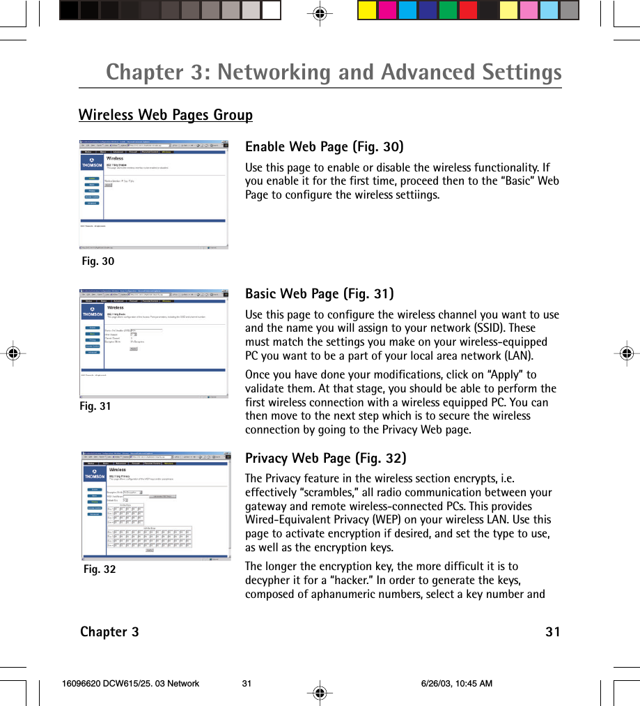 Chapter 3: Networking and Advanced SettingsChapter 3 31Wireless Web Pages GroupEnable Web Page (Fig. 30)Use this page to enable or disable the wireless functionality. Ifyou enable it for the first time, proceed then to the “Basic” WebPage to configure the wireless settiings.Fig. 30Fig. 31Basic Web Page (Fig. 31)Use this page to configure the wireless channel you want to useand the name you will assign to your network (SSID). Thesemust match the settings you make on your wireless-equippedPC you want to be a part of your local area network (LAN).Once you have done your modifications, click on “Apply” tovalidate them. At that stage, you should be able to perform thefirst wireless connection with a wireless equipped PC. You canthen move to the next step which is to secure the wirelessconnection by going to the Privacy Web page.Privacy Web Page (Fig. 32)The Privacy feature in the wireless section encrypts, i.e.effectively “scrambles,” all radio communication between yourgateway and remote wireless-connected PCs. This providesWired-Equivalent Privacy (WEP) on your wireless LAN. Use thispage to activate encryption if desired, and set the type to use,as well as the encryption keys.The longer the encryption key, the more difficult it is todecypher it for a “hacker.” In order to generate the keys,composed of aphanumeric numbers, select a key number andFig. 32 16096620 DCW615/25. 03 Network 6/26/03, 10:45 AM31
